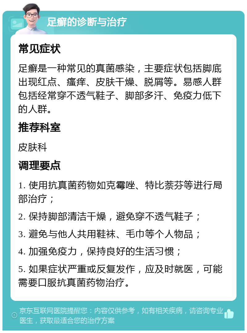 足癣的诊断与治疗 常见症状 足癣是一种常见的真菌感染，主要症状包括脚底出现红点、瘙痒、皮肤干燥、脱屑等。易感人群包括经常穿不透气鞋子、脚部多汗、免疫力低下的人群。 推荐科室 皮肤科 调理要点 1. 使用抗真菌药物如克霉唑、特比萘芬等进行局部治疗； 2. 保持脚部清洁干燥，避免穿不透气鞋子； 3. 避免与他人共用鞋袜、毛巾等个人物品； 4. 加强免疫力，保持良好的生活习惯； 5. 如果症状严重或反复发作，应及时就医，可能需要口服抗真菌药物治疗。