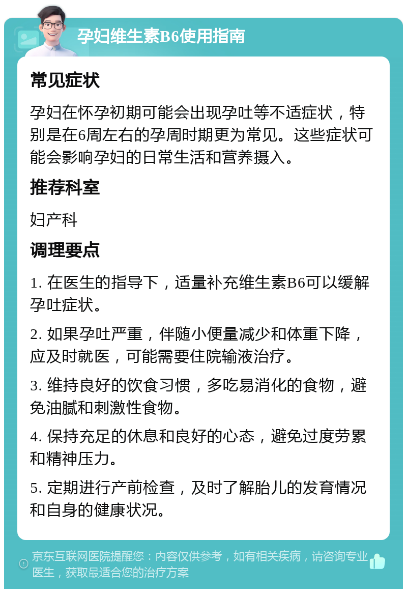 孕妇维生素B6使用指南 常见症状 孕妇在怀孕初期可能会出现孕吐等不适症状，特别是在6周左右的孕周时期更为常见。这些症状可能会影响孕妇的日常生活和营养摄入。 推荐科室 妇产科 调理要点 1. 在医生的指导下，适量补充维生素B6可以缓解孕吐症状。 2. 如果孕吐严重，伴随小便量减少和体重下降，应及时就医，可能需要住院输液治疗。 3. 维持良好的饮食习惯，多吃易消化的食物，避免油腻和刺激性食物。 4. 保持充足的休息和良好的心态，避免过度劳累和精神压力。 5. 定期进行产前检查，及时了解胎儿的发育情况和自身的健康状况。