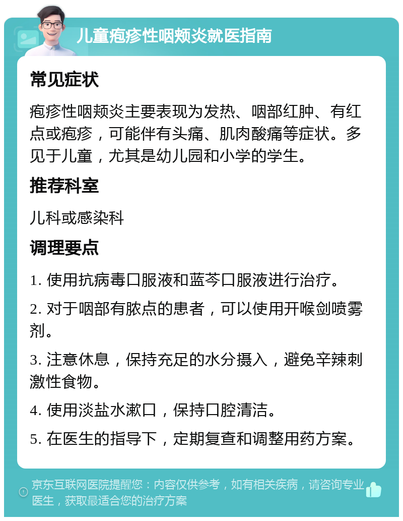 儿童疱疹性咽颊炎就医指南 常见症状 疱疹性咽颊炎主要表现为发热、咽部红肿、有红点或疱疹，可能伴有头痛、肌肉酸痛等症状。多见于儿童，尤其是幼儿园和小学的学生。 推荐科室 儿科或感染科 调理要点 1. 使用抗病毒口服液和蓝芩口服液进行治疗。 2. 对于咽部有脓点的患者，可以使用开喉剑喷雾剂。 3. 注意休息，保持充足的水分摄入，避免辛辣刺激性食物。 4. 使用淡盐水漱口，保持口腔清洁。 5. 在医生的指导下，定期复查和调整用药方案。