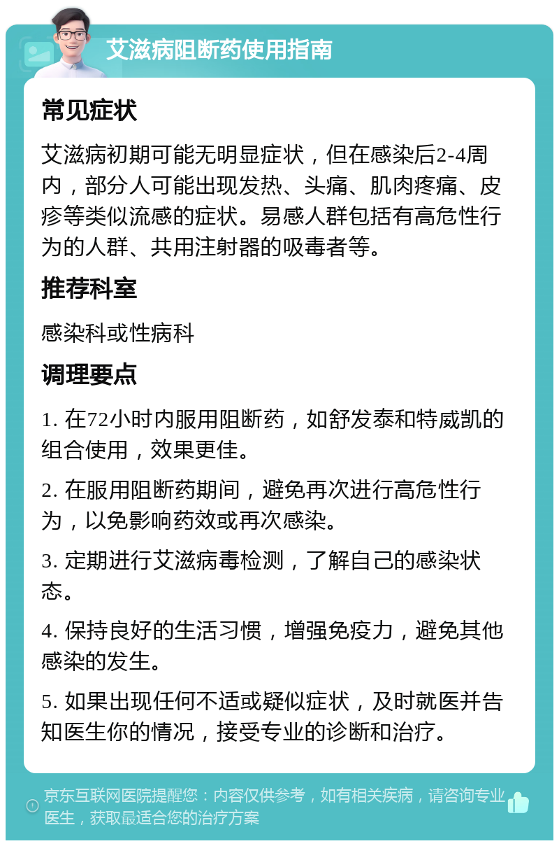 艾滋病阻断药使用指南 常见症状 艾滋病初期可能无明显症状，但在感染后2-4周内，部分人可能出现发热、头痛、肌肉疼痛、皮疹等类似流感的症状。易感人群包括有高危性行为的人群、共用注射器的吸毒者等。 推荐科室 感染科或性病科 调理要点 1. 在72小时内服用阻断药，如舒发泰和特威凯的组合使用，效果更佳。 2. 在服用阻断药期间，避免再次进行高危性行为，以免影响药效或再次感染。 3. 定期进行艾滋病毒检测，了解自己的感染状态。 4. 保持良好的生活习惯，增强免疫力，避免其他感染的发生。 5. 如果出现任何不适或疑似症状，及时就医并告知医生你的情况，接受专业的诊断和治疗。