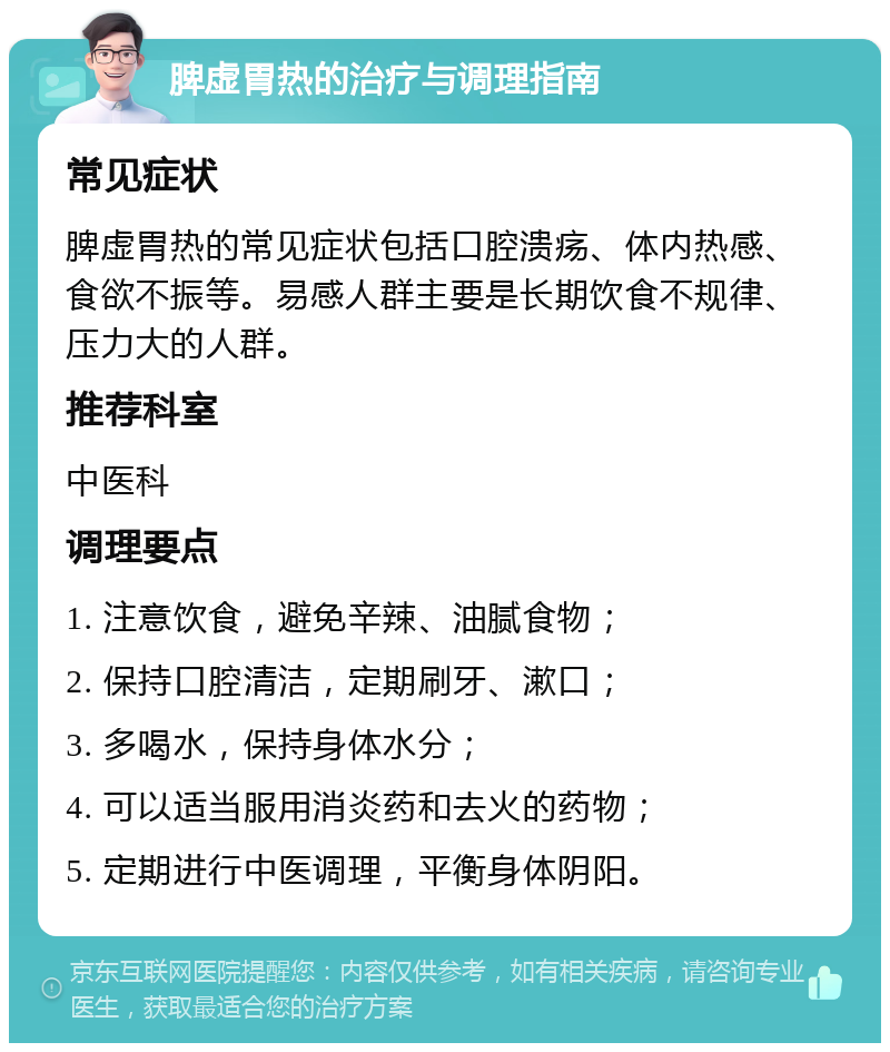 脾虚胃热的治疗与调理指南 常见症状 脾虚胃热的常见症状包括口腔溃疡、体内热感、食欲不振等。易感人群主要是长期饮食不规律、压力大的人群。 推荐科室 中医科 调理要点 1. 注意饮食，避免辛辣、油腻食物； 2. 保持口腔清洁，定期刷牙、漱口； 3. 多喝水，保持身体水分； 4. 可以适当服用消炎药和去火的药物； 5. 定期进行中医调理，平衡身体阴阳。