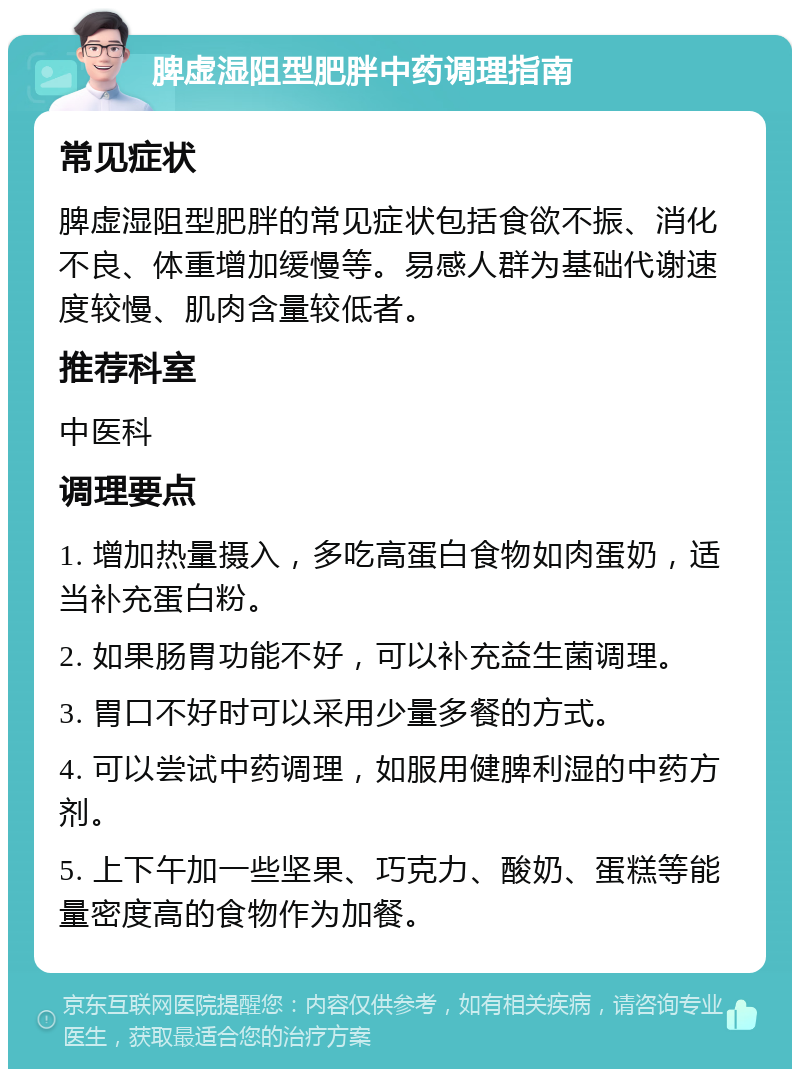 脾虚湿阻型肥胖中药调理指南 常见症状 脾虚湿阻型肥胖的常见症状包括食欲不振、消化不良、体重增加缓慢等。易感人群为基础代谢速度较慢、肌肉含量较低者。 推荐科室 中医科 调理要点 1. 增加热量摄入，多吃高蛋白食物如肉蛋奶，适当补充蛋白粉。 2. 如果肠胃功能不好，可以补充益生菌调理。 3. 胃口不好时可以采用少量多餐的方式。 4. 可以尝试中药调理，如服用健脾利湿的中药方剂。 5. 上下午加一些坚果、巧克力、酸奶、蛋糕等能量密度高的食物作为加餐。