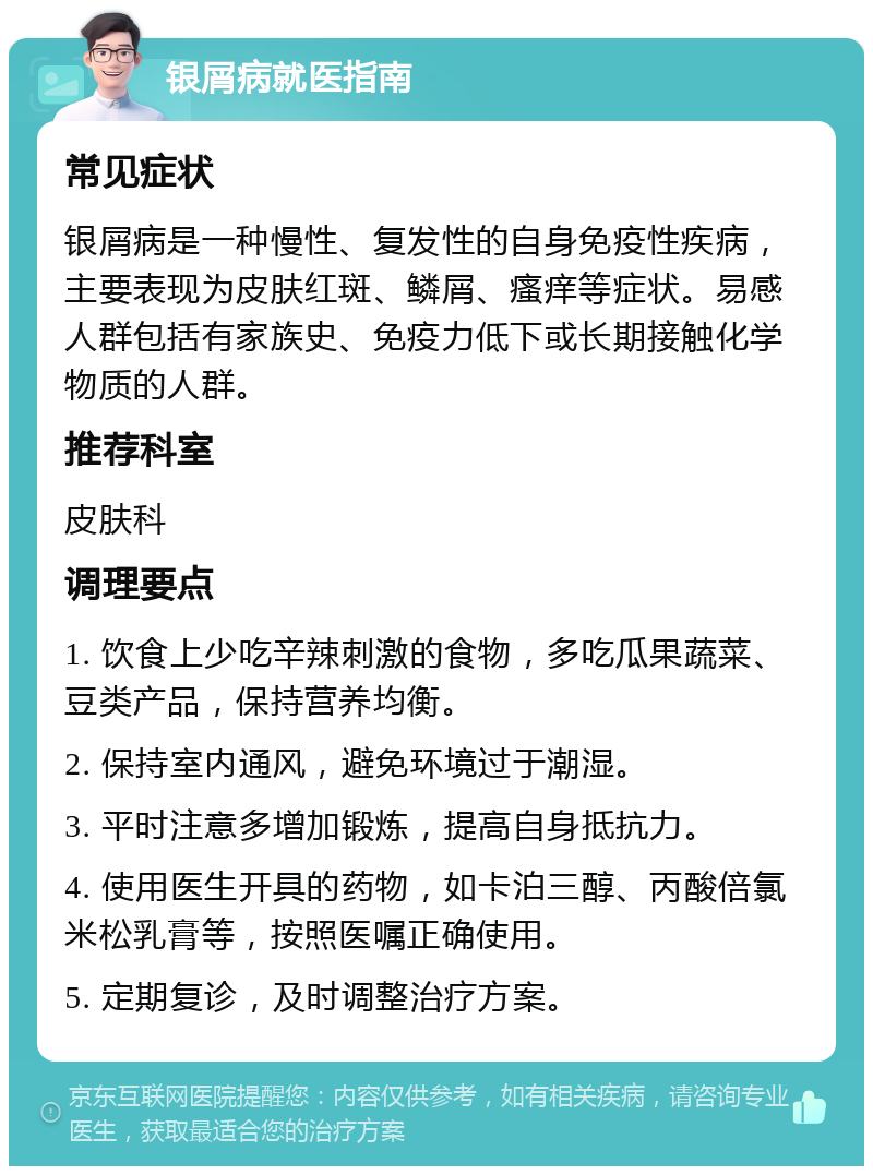 银屑病就医指南 常见症状 银屑病是一种慢性、复发性的自身免疫性疾病，主要表现为皮肤红斑、鳞屑、瘙痒等症状。易感人群包括有家族史、免疫力低下或长期接触化学物质的人群。 推荐科室 皮肤科 调理要点 1. 饮食上少吃辛辣刺激的食物，多吃瓜果蔬菜、豆类产品，保持营养均衡。 2. 保持室内通风，避免环境过于潮湿。 3. 平时注意多增加锻炼，提高自身抵抗力。 4. 使用医生开具的药物，如卡泊三醇、丙酸倍氯米松乳膏等，按照医嘱正确使用。 5. 定期复诊，及时调整治疗方案。