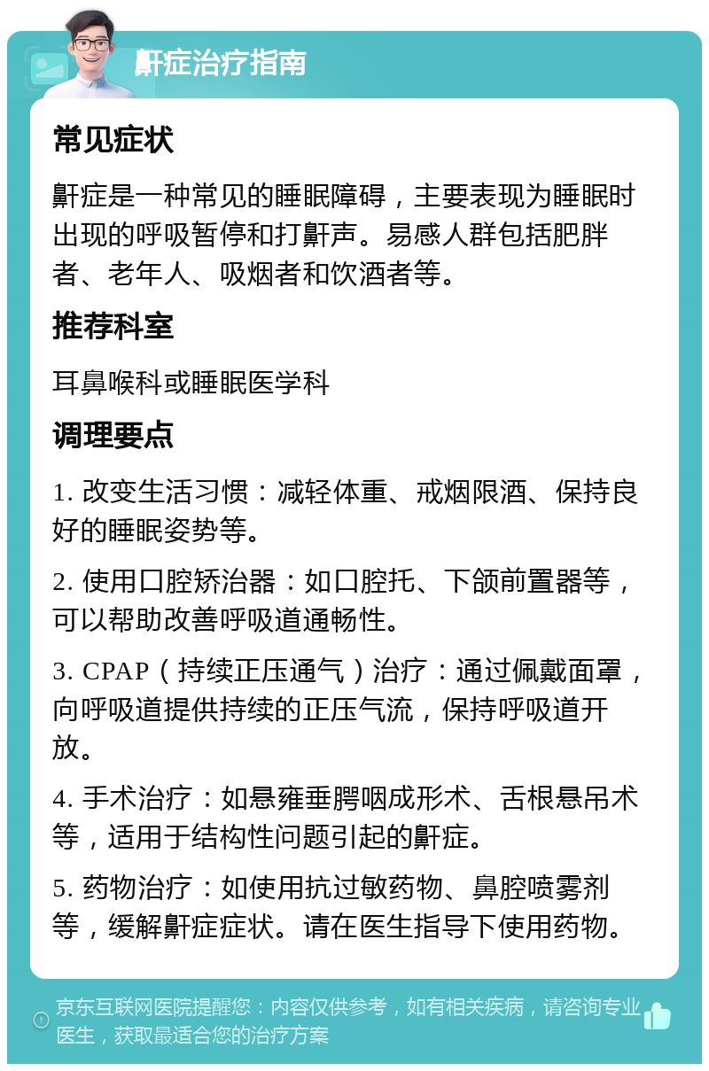 鼾症治疗指南 常见症状 鼾症是一种常见的睡眠障碍，主要表现为睡眠时出现的呼吸暂停和打鼾声。易感人群包括肥胖者、老年人、吸烟者和饮酒者等。 推荐科室 耳鼻喉科或睡眠医学科 调理要点 1. 改变生活习惯：减轻体重、戒烟限酒、保持良好的睡眠姿势等。 2. 使用口腔矫治器：如口腔托、下颌前置器等，可以帮助改善呼吸道通畅性。 3. CPAP（持续正压通气）治疗：通过佩戴面罩，向呼吸道提供持续的正压气流，保持呼吸道开放。 4. 手术治疗：如悬雍垂腭咽成形术、舌根悬吊术等，适用于结构性问题引起的鼾症。 5. 药物治疗：如使用抗过敏药物、鼻腔喷雾剂等，缓解鼾症症状。请在医生指导下使用药物。