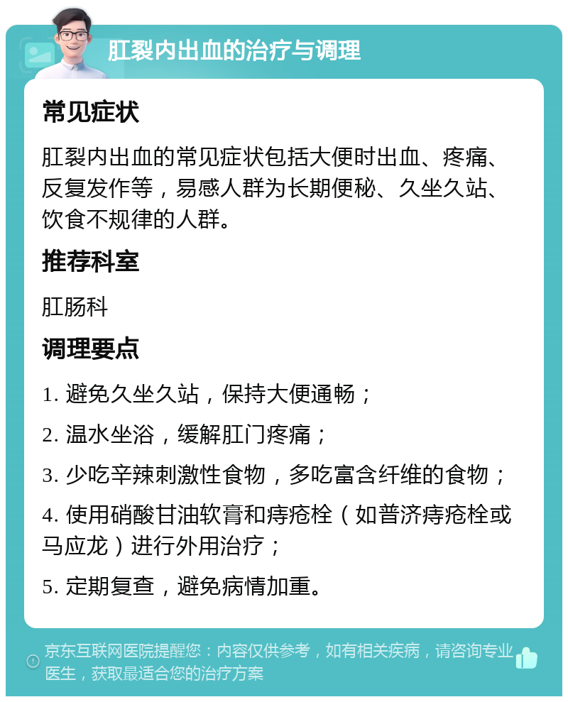 肛裂内出血的治疗与调理 常见症状 肛裂内出血的常见症状包括大便时出血、疼痛、反复发作等，易感人群为长期便秘、久坐久站、饮食不规律的人群。 推荐科室 肛肠科 调理要点 1. 避免久坐久站，保持大便通畅； 2. 温水坐浴，缓解肛门疼痛； 3. 少吃辛辣刺激性食物，多吃富含纤维的食物； 4. 使用硝酸甘油软膏和痔疮栓（如普济痔疮栓或马应龙）进行外用治疗； 5. 定期复查，避免病情加重。