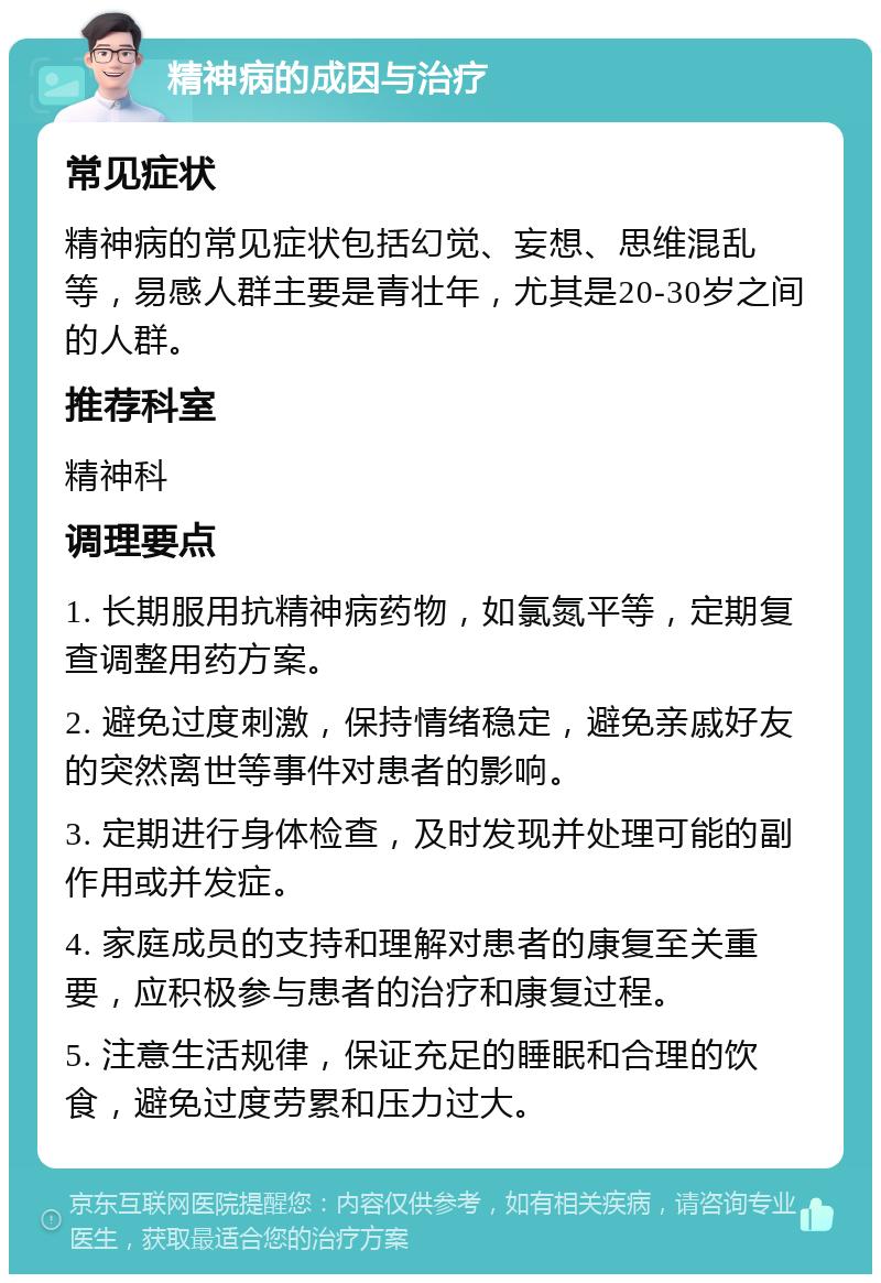 精神病的成因与治疗 常见症状 精神病的常见症状包括幻觉、妄想、思维混乱等，易感人群主要是青壮年，尤其是20-30岁之间的人群。 推荐科室 精神科 调理要点 1. 长期服用抗精神病药物，如氯氮平等，定期复查调整用药方案。 2. 避免过度刺激，保持情绪稳定，避免亲戚好友的突然离世等事件对患者的影响。 3. 定期进行身体检查，及时发现并处理可能的副作用或并发症。 4. 家庭成员的支持和理解对患者的康复至关重要，应积极参与患者的治疗和康复过程。 5. 注意生活规律，保证充足的睡眠和合理的饮食，避免过度劳累和压力过大。