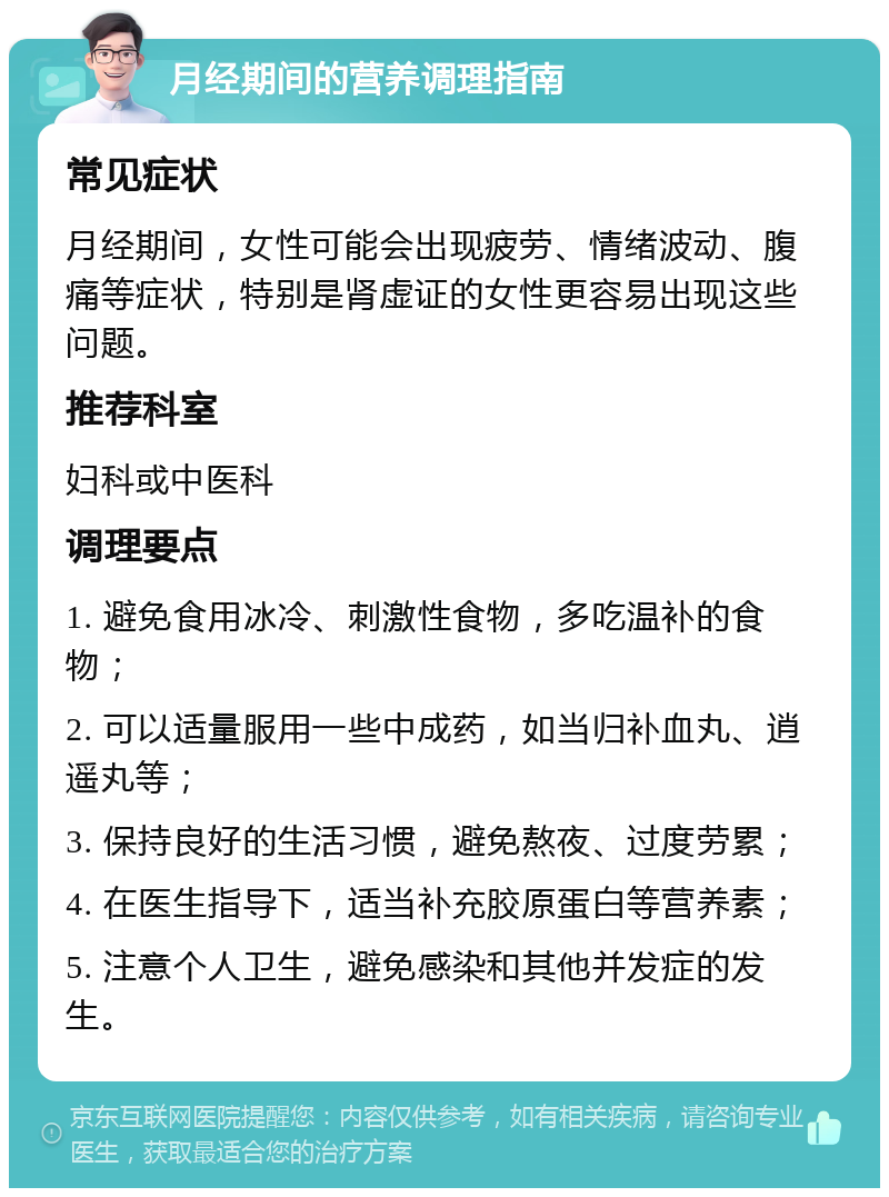 月经期间的营养调理指南 常见症状 月经期间，女性可能会出现疲劳、情绪波动、腹痛等症状，特别是肾虚证的女性更容易出现这些问题。 推荐科室 妇科或中医科 调理要点 1. 避免食用冰冷、刺激性食物，多吃温补的食物； 2. 可以适量服用一些中成药，如当归补血丸、逍遥丸等； 3. 保持良好的生活习惯，避免熬夜、过度劳累； 4. 在医生指导下，适当补充胶原蛋白等营养素； 5. 注意个人卫生，避免感染和其他并发症的发生。