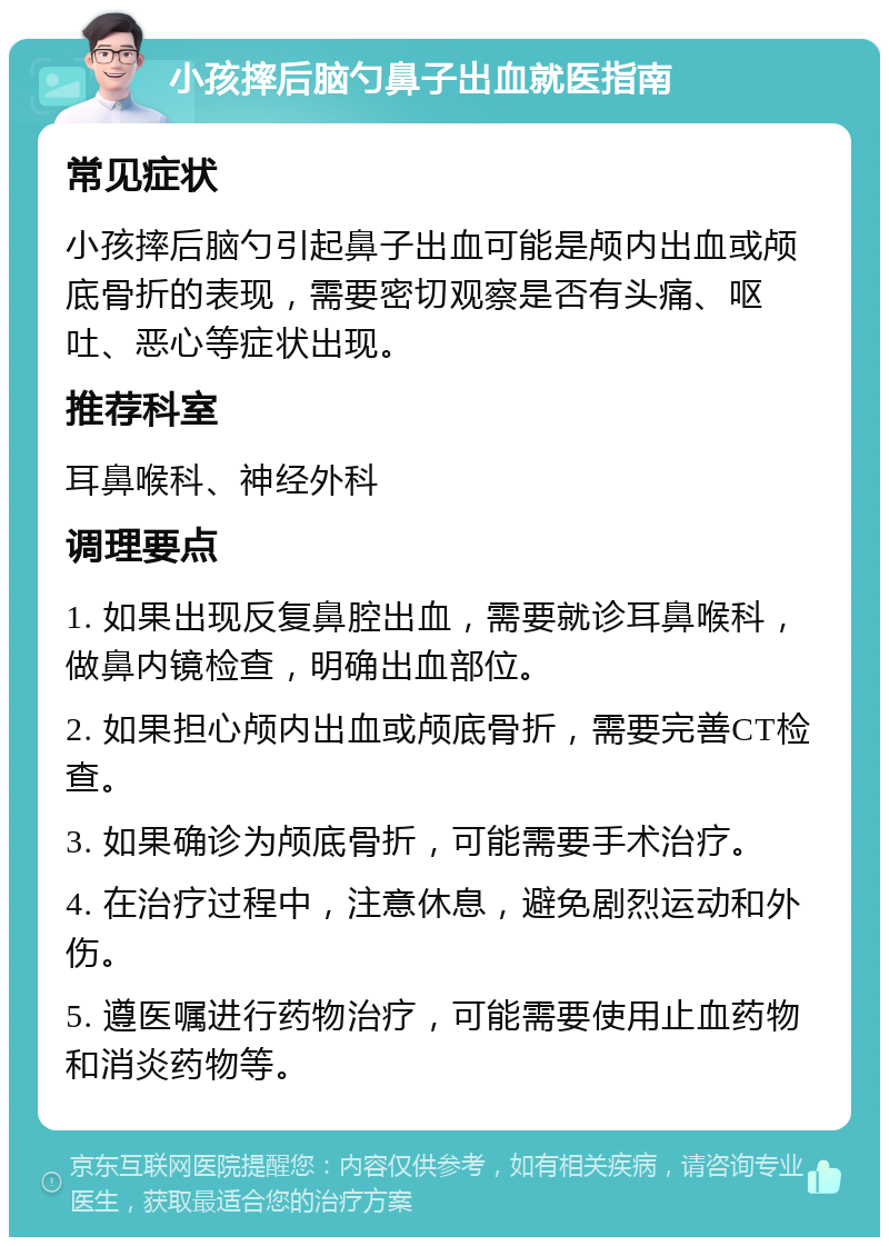 小孩摔后脑勺鼻子出血就医指南 常见症状 小孩摔后脑勺引起鼻子出血可能是颅内出血或颅底骨折的表现，需要密切观察是否有头痛、呕吐、恶心等症状出现。 推荐科室 耳鼻喉科、神经外科 调理要点 1. 如果出现反复鼻腔出血，需要就诊耳鼻喉科，做鼻内镜检查，明确出血部位。 2. 如果担心颅内出血或颅底骨折，需要完善CT检查。 3. 如果确诊为颅底骨折，可能需要手术治疗。 4. 在治疗过程中，注意休息，避免剧烈运动和外伤。 5. 遵医嘱进行药物治疗，可能需要使用止血药物和消炎药物等。