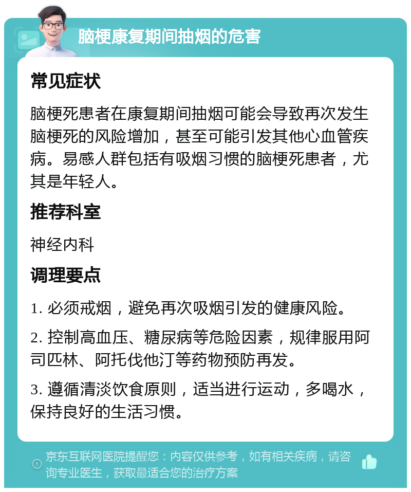 脑梗康复期间抽烟的危害 常见症状 脑梗死患者在康复期间抽烟可能会导致再次发生脑梗死的风险增加，甚至可能引发其他心血管疾病。易感人群包括有吸烟习惯的脑梗死患者，尤其是年轻人。 推荐科室 神经内科 调理要点 1. 必须戒烟，避免再次吸烟引发的健康风险。 2. 控制高血压、糖尿病等危险因素，规律服用阿司匹林、阿托伐他汀等药物预防再发。 3. 遵循清淡饮食原则，适当进行运动，多喝水，保持良好的生活习惯。