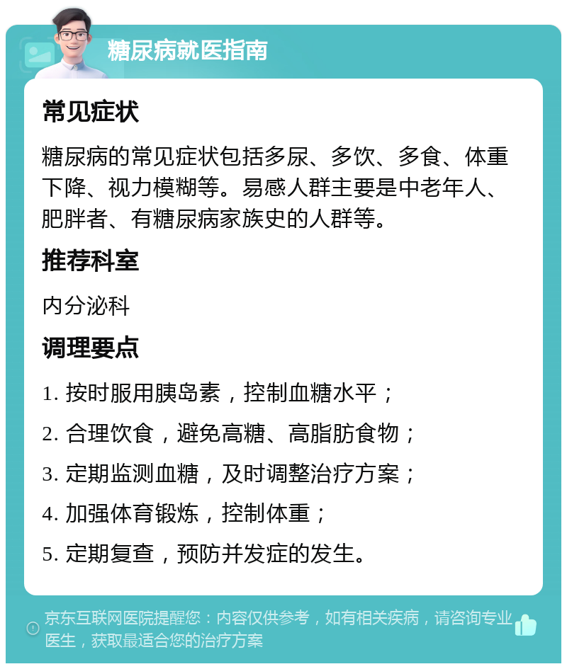 糖尿病就医指南 常见症状 糖尿病的常见症状包括多尿、多饮、多食、体重下降、视力模糊等。易感人群主要是中老年人、肥胖者、有糖尿病家族史的人群等。 推荐科室 内分泌科 调理要点 1. 按时服用胰岛素，控制血糖水平； 2. 合理饮食，避免高糖、高脂肪食物； 3. 定期监测血糖，及时调整治疗方案； 4. 加强体育锻炼，控制体重； 5. 定期复查，预防并发症的发生。