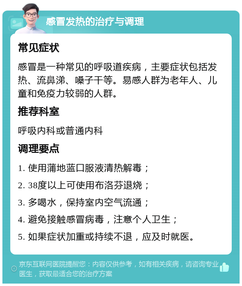 感冒发热的治疗与调理 常见症状 感冒是一种常见的呼吸道疾病，主要症状包括发热、流鼻涕、嗓子干等。易感人群为老年人、儿童和免疫力较弱的人群。 推荐科室 呼吸内科或普通内科 调理要点 1. 使用蒲地蓝口服液清热解毒； 2. 38度以上可使用布洛芬退烧； 3. 多喝水，保持室内空气流通； 4. 避免接触感冒病毒，注意个人卫生； 5. 如果症状加重或持续不退，应及时就医。