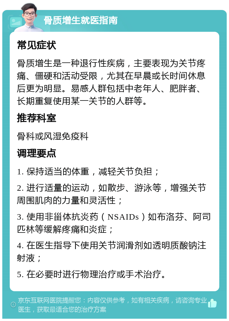 骨质增生就医指南 常见症状 骨质增生是一种退行性疾病，主要表现为关节疼痛、僵硬和活动受限，尤其在早晨或长时间休息后更为明显。易感人群包括中老年人、肥胖者、长期重复使用某一关节的人群等。 推荐科室 骨科或风湿免疫科 调理要点 1. 保持适当的体重，减轻关节负担； 2. 进行适量的运动，如散步、游泳等，增强关节周围肌肉的力量和灵活性； 3. 使用非甾体抗炎药（NSAIDs）如布洛芬、阿司匹林等缓解疼痛和炎症； 4. 在医生指导下使用关节润滑剂如透明质酸钠注射液； 5. 在必要时进行物理治疗或手术治疗。