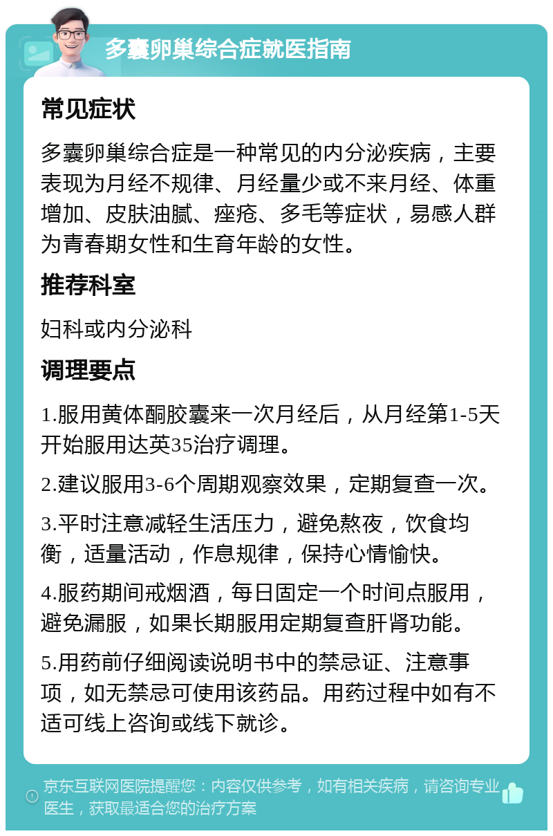 多囊卵巢综合症就医指南 常见症状 多囊卵巢综合症是一种常见的内分泌疾病，主要表现为月经不规律、月经量少或不来月经、体重增加、皮肤油腻、痤疮、多毛等症状，易感人群为青春期女性和生育年龄的女性。 推荐科室 妇科或内分泌科 调理要点 1.服用黄体酮胶囊来一次月经后，从月经第1-5天开始服用达英35治疗调理。 2.建议服用3-6个周期观察效果，定期复查一次。 3.平时注意减轻生活压力，避免熬夜，饮食均衡，适量活动，作息规律，保持心情愉快。 4.服药期间戒烟酒，每日固定一个时间点服用，避免漏服，如果长期服用定期复查肝肾功能。 5.用药前仔细阅读说明书中的禁忌证、注意事项，如无禁忌可使用该药品。用药过程中如有不适可线上咨询或线下就诊。