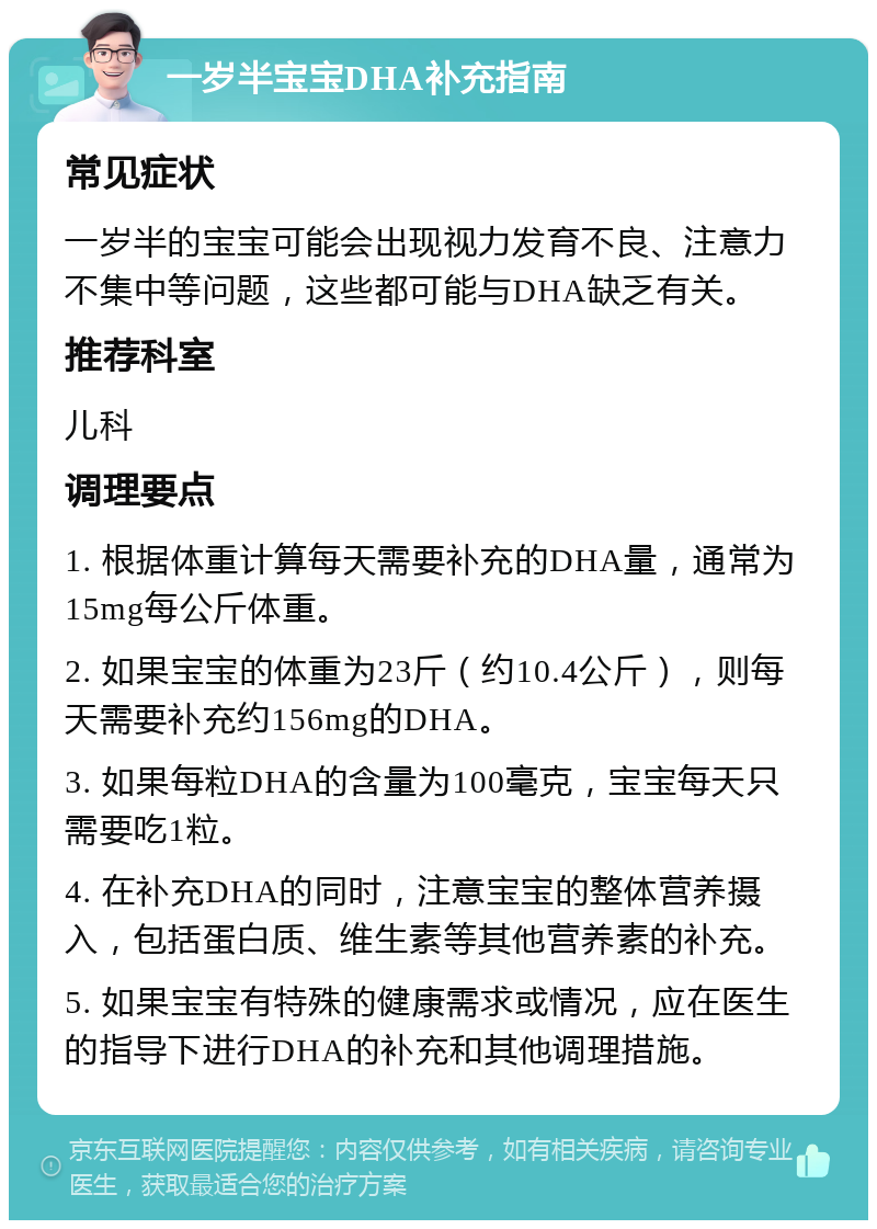 一岁半宝宝DHA补充指南 常见症状 一岁半的宝宝可能会出现视力发育不良、注意力不集中等问题，这些都可能与DHA缺乏有关。 推荐科室 儿科 调理要点 1. 根据体重计算每天需要补充的DHA量，通常为15mg每公斤体重。 2. 如果宝宝的体重为23斤（约10.4公斤），则每天需要补充约156mg的DHA。 3. 如果每粒DHA的含量为100毫克，宝宝每天只需要吃1粒。 4. 在补充DHA的同时，注意宝宝的整体营养摄入，包括蛋白质、维生素等其他营养素的补充。 5. 如果宝宝有特殊的健康需求或情况，应在医生的指导下进行DHA的补充和其他调理措施。