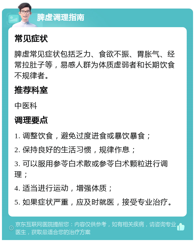 脾虚调理指南 常见症状 脾虚常见症状包括乏力、食欲不振、胃胀气、经常拉肚子等，易感人群为体质虚弱者和长期饮食不规律者。 推荐科室 中医科 调理要点 1. 调整饮食，避免过度进食或暴饮暴食； 2. 保持良好的生活习惯，规律作息； 3. 可以服用参苓白术散或参苓白术颗粒进行调理； 4. 适当进行运动，增强体质； 5. 如果症状严重，应及时就医，接受专业治疗。