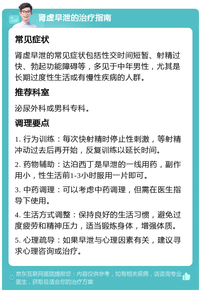 肾虚早泄的治疗指南 常见症状 肾虚早泄的常见症状包括性交时间短暂、射精过快、勃起功能障碍等，多见于中年男性，尤其是长期过度性生活或有慢性疾病的人群。 推荐科室 泌尿外科或男科专科。 调理要点 1. 行为训练：每次快射精时停止性刺激，等射精冲动过去后再开始，反复训练以延长时间。 2. 药物辅助：达泊西丁是早泄的一线用药，副作用小，性生活前1-3小时服用一片即可。 3. 中药调理：可以考虑中药调理，但需在医生指导下使用。 4. 生活方式调整：保持良好的生活习惯，避免过度疲劳和精神压力，适当锻炼身体，增强体质。 5. 心理疏导：如果早泄与心理因素有关，建议寻求心理咨询或治疗。