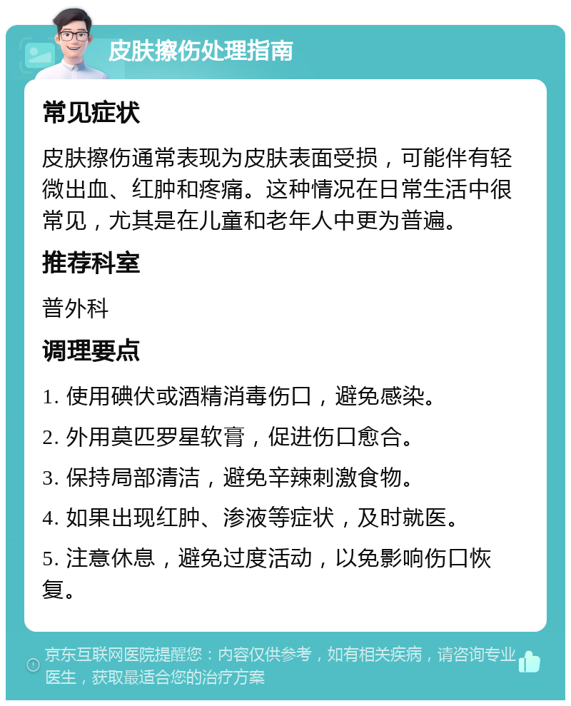 皮肤擦伤处理指南 常见症状 皮肤擦伤通常表现为皮肤表面受损，可能伴有轻微出血、红肿和疼痛。这种情况在日常生活中很常见，尤其是在儿童和老年人中更为普遍。 推荐科室 普外科 调理要点 1. 使用碘伏或酒精消毒伤口，避免感染。 2. 外用莫匹罗星软膏，促进伤口愈合。 3. 保持局部清洁，避免辛辣刺激食物。 4. 如果出现红肿、渗液等症状，及时就医。 5. 注意休息，避免过度活动，以免影响伤口恢复。