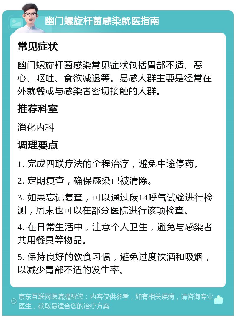 幽门螺旋杆菌感染就医指南 常见症状 幽门螺旋杆菌感染常见症状包括胃部不适、恶心、呕吐、食欲减退等。易感人群主要是经常在外就餐或与感染者密切接触的人群。 推荐科室 消化内科 调理要点 1. 完成四联疗法的全程治疗，避免中途停药。 2. 定期复查，确保感染已被清除。 3. 如果忘记复查，可以通过碳14呼气试验进行检测，周末也可以在部分医院进行该项检查。 4. 在日常生活中，注意个人卫生，避免与感染者共用餐具等物品。 5. 保持良好的饮食习惯，避免过度饮酒和吸烟，以减少胃部不适的发生率。