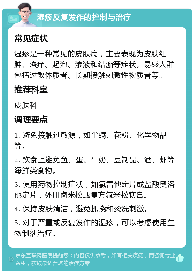 湿疹反复发作的控制与治疗 常见症状 湿疹是一种常见的皮肤病，主要表现为皮肤红肿、瘙痒、起泡、渗液和结痂等症状。易感人群包括过敏体质者、长期接触刺激性物质者等。 推荐科室 皮肤科 调理要点 1. 避免接触过敏源，如尘螨、花粉、化学物品等。 2. 饮食上避免鱼、蛋、牛奶、豆制品、酒、虾等海鲜类食物。 3. 使用药物控制症状，如氯雷他定片或盐酸奥洛他定片，外用卤米松或复方氟米松软膏。 4. 保持皮肤清洁，避免抓挠和烫洗刺激。 5. 对于严重或反复发作的湿疹，可以考虑使用生物制剂治疗。