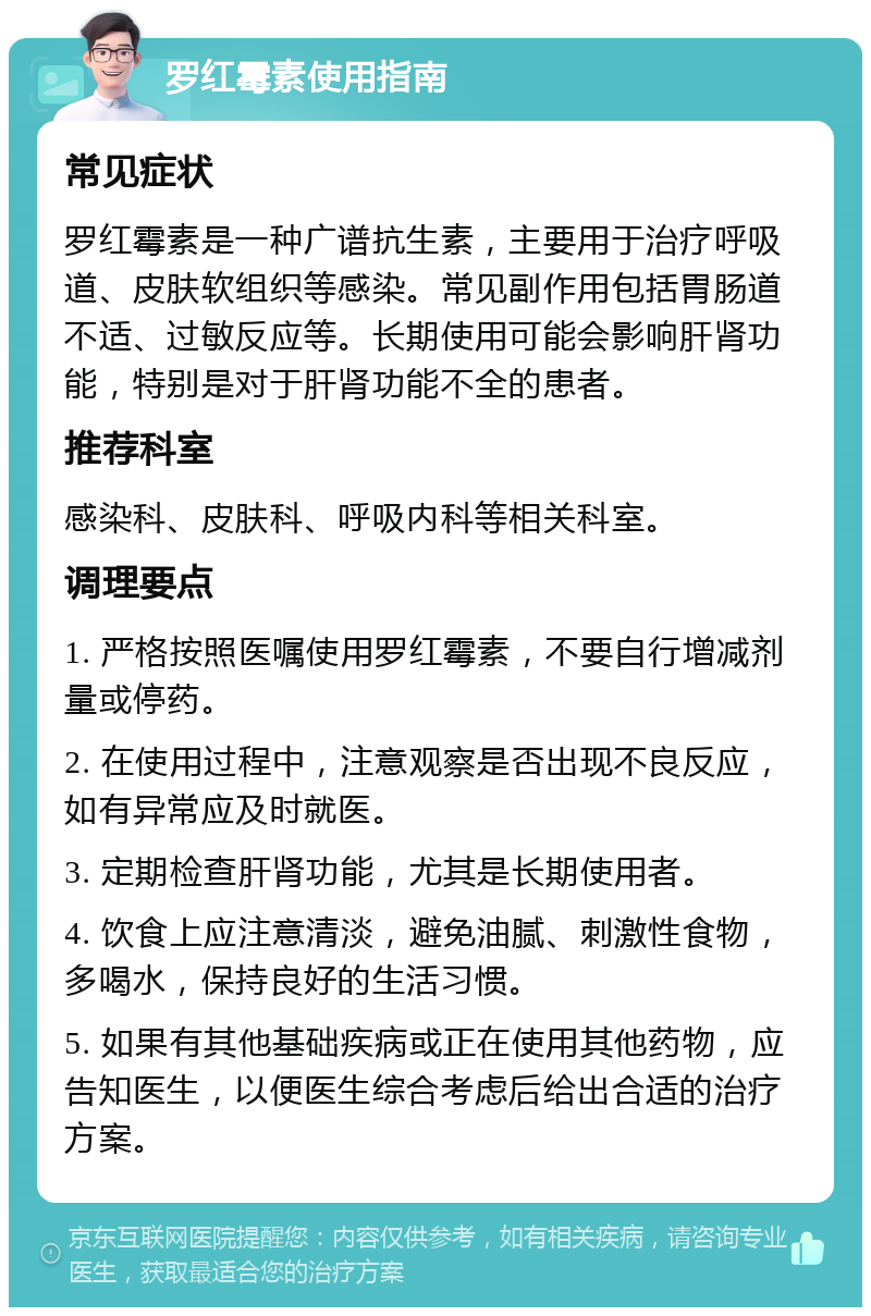 罗红霉素使用指南 常见症状 罗红霉素是一种广谱抗生素，主要用于治疗呼吸道、皮肤软组织等感染。常见副作用包括胃肠道不适、过敏反应等。长期使用可能会影响肝肾功能，特别是对于肝肾功能不全的患者。 推荐科室 感染科、皮肤科、呼吸内科等相关科室。 调理要点 1. 严格按照医嘱使用罗红霉素，不要自行增减剂量或停药。 2. 在使用过程中，注意观察是否出现不良反应，如有异常应及时就医。 3. 定期检查肝肾功能，尤其是长期使用者。 4. 饮食上应注意清淡，避免油腻、刺激性食物，多喝水，保持良好的生活习惯。 5. 如果有其他基础疾病或正在使用其他药物，应告知医生，以便医生综合考虑后给出合适的治疗方案。