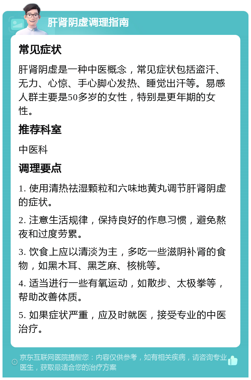 肝肾阴虚调理指南 常见症状 肝肾阴虚是一种中医概念，常见症状包括盗汗、无力、心惊、手心脚心发热、睡觉出汗等。易感人群主要是50多岁的女性，特别是更年期的女性。 推荐科室 中医科 调理要点 1. 使用清热祛湿颗粒和六味地黄丸调节肝肾阴虚的症状。 2. 注意生活规律，保持良好的作息习惯，避免熬夜和过度劳累。 3. 饮食上应以清淡为主，多吃一些滋阴补肾的食物，如黑木耳、黑芝麻、核桃等。 4. 适当进行一些有氧运动，如散步、太极拳等，帮助改善体质。 5. 如果症状严重，应及时就医，接受专业的中医治疗。