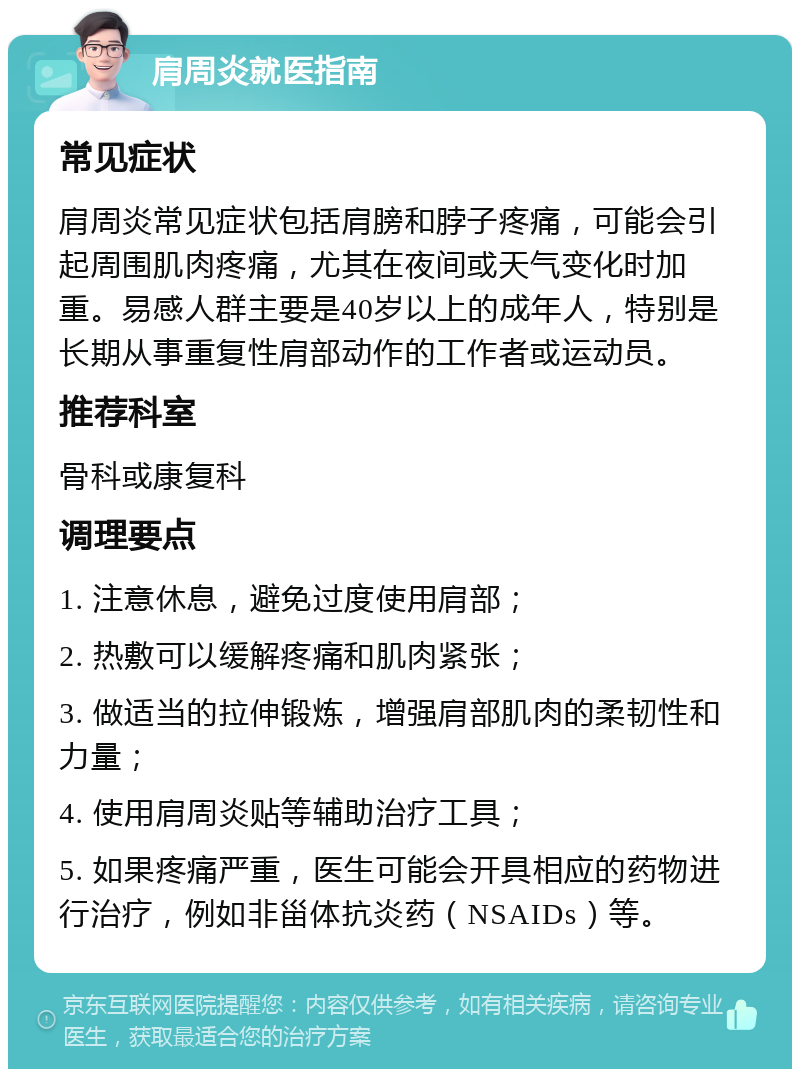 肩周炎就医指南 常见症状 肩周炎常见症状包括肩膀和脖子疼痛，可能会引起周围肌肉疼痛，尤其在夜间或天气变化时加重。易感人群主要是40岁以上的成年人，特别是长期从事重复性肩部动作的工作者或运动员。 推荐科室 骨科或康复科 调理要点 1. 注意休息，避免过度使用肩部； 2. 热敷可以缓解疼痛和肌肉紧张； 3. 做适当的拉伸锻炼，增强肩部肌肉的柔韧性和力量； 4. 使用肩周炎贴等辅助治疗工具； 5. 如果疼痛严重，医生可能会开具相应的药物进行治疗，例如非甾体抗炎药（NSAIDs）等。