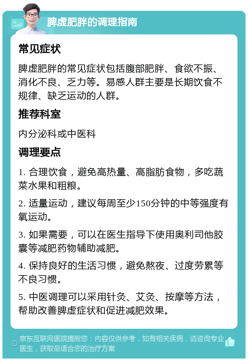 脾虚肥胖的调理指南 常见症状 脾虚肥胖的常见症状包括腹部肥胖、食欲不振、消化不良、乏力等。易感人群主要是长期饮食不规律、缺乏运动的人群。 推荐科室 内分泌科或中医科 调理要点 1. 合理饮食，避免高热量、高脂肪食物，多吃蔬菜水果和粗粮。 2. 适量运动，建议每周至少150分钟的中等强度有氧运动。 3. 如果需要，可以在医生指导下使用奥利司他胶囊等减肥药物辅助减肥。 4. 保持良好的生活习惯，避免熬夜、过度劳累等不良习惯。 5. 中医调理可以采用针灸、艾灸、按摩等方法，帮助改善脾虚症状和促进减肥效果。