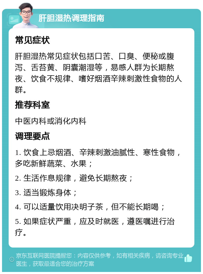 肝胆湿热调理指南 常见症状 肝胆湿热常见症状包括口苦、口臭、便秘或腹泻、舌苔黄、阴囊潮湿等，易感人群为长期熬夜、饮食不规律、嗜好烟酒辛辣刺激性食物的人群。 推荐科室 中医内科或消化内科 调理要点 1. 饮食上忌烟酒、辛辣刺激油腻性、寒性食物，多吃新鲜蔬菜、水果； 2. 生活作息规律，避免长期熬夜； 3. 适当锻炼身体； 4. 可以适量饮用决明子茶，但不能长期喝； 5. 如果症状严重，应及时就医，遵医嘱进行治疗。