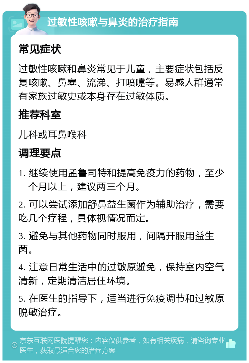 过敏性咳嗽与鼻炎的治疗指南 常见症状 过敏性咳嗽和鼻炎常见于儿童，主要症状包括反复咳嗽、鼻塞、流涕、打喷嚏等。易感人群通常有家族过敏史或本身存在过敏体质。 推荐科室 儿科或耳鼻喉科 调理要点 1. 继续使用孟鲁司特和提高免疫力的药物，至少一个月以上，建议两三个月。 2. 可以尝试添加舒鼻益生菌作为辅助治疗，需要吃几个疗程，具体视情况而定。 3. 避免与其他药物同时服用，间隔开服用益生菌。 4. 注意日常生活中的过敏原避免，保持室内空气清新，定期清洁居住环境。 5. 在医生的指导下，适当进行免疫调节和过敏原脱敏治疗。