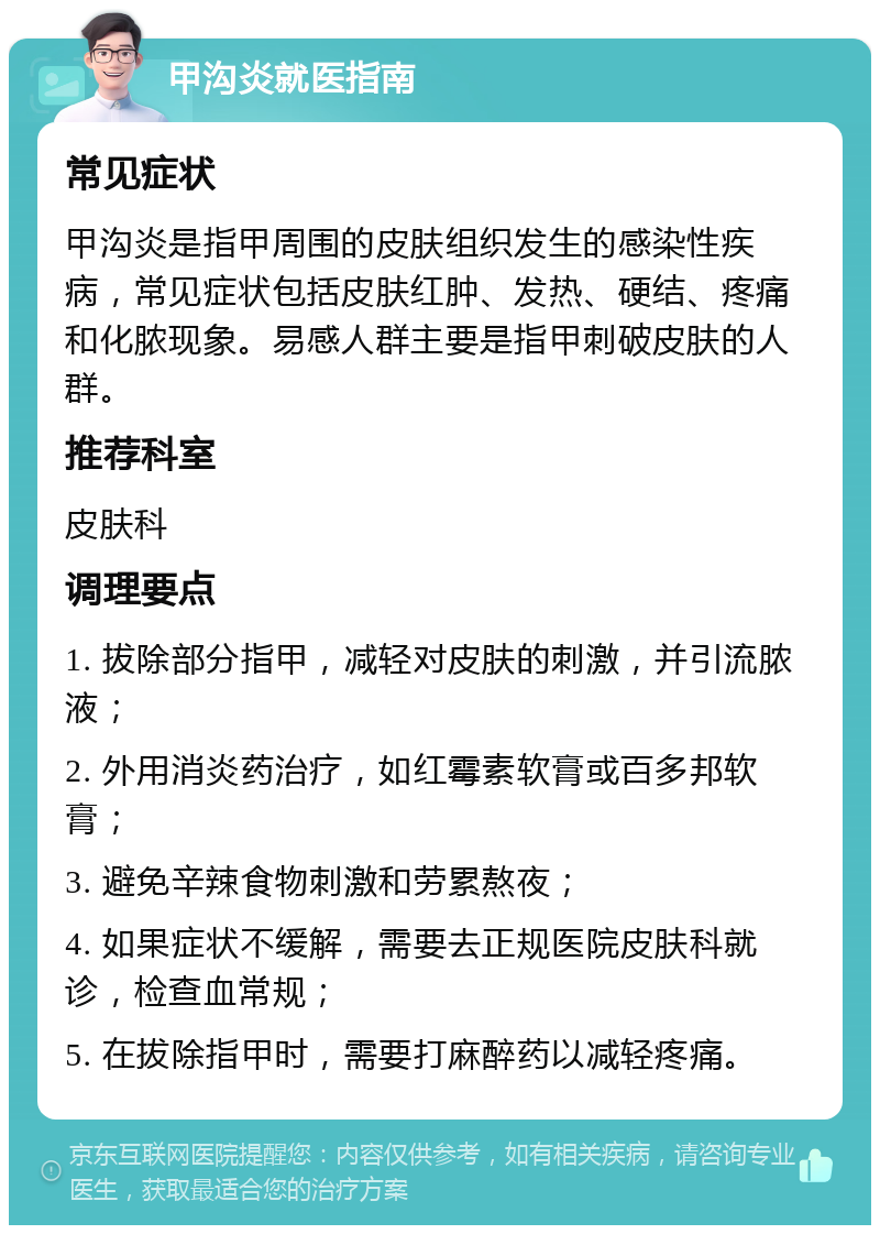 甲沟炎就医指南 常见症状 甲沟炎是指甲周围的皮肤组织发生的感染性疾病，常见症状包括皮肤红肿、发热、硬结、疼痛和化脓现象。易感人群主要是指甲刺破皮肤的人群。 推荐科室 皮肤科 调理要点 1. 拔除部分指甲，减轻对皮肤的刺激，并引流脓液； 2. 外用消炎药治疗，如红霉素软膏或百多邦软膏； 3. 避免辛辣食物刺激和劳累熬夜； 4. 如果症状不缓解，需要去正规医院皮肤科就诊，检查血常规； 5. 在拔除指甲时，需要打麻醉药以减轻疼痛。