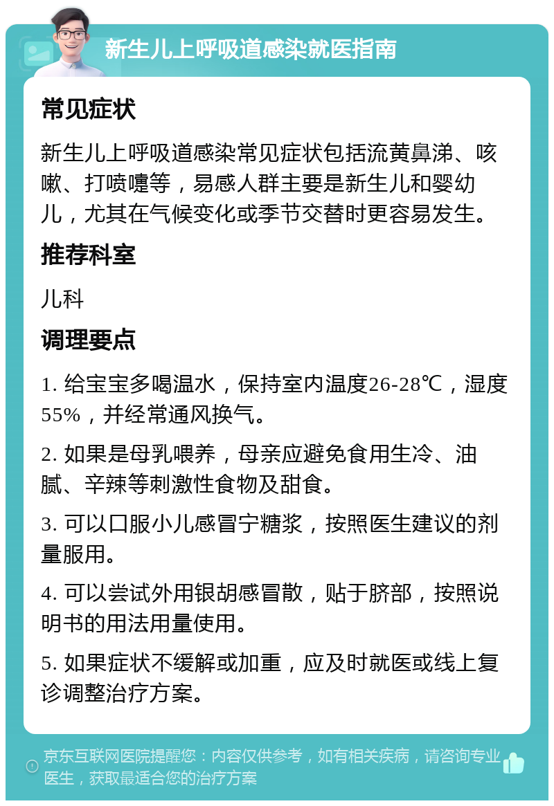 新生儿上呼吸道感染就医指南 常见症状 新生儿上呼吸道感染常见症状包括流黄鼻涕、咳嗽、打喷嚏等，易感人群主要是新生儿和婴幼儿，尤其在气候变化或季节交替时更容易发生。 推荐科室 儿科 调理要点 1. 给宝宝多喝温水，保持室内温度26-28℃，湿度55%，并经常通风换气。 2. 如果是母乳喂养，母亲应避免食用生冷、油腻、辛辣等刺激性食物及甜食。 3. 可以口服小儿感冒宁糖浆，按照医生建议的剂量服用。 4. 可以尝试外用银胡感冒散，贴于脐部，按照说明书的用法用量使用。 5. 如果症状不缓解或加重，应及时就医或线上复诊调整治疗方案。