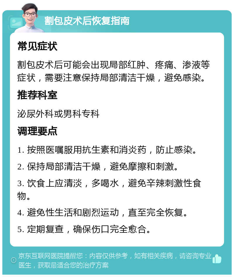 割包皮术后恢复指南 常见症状 割包皮术后可能会出现局部红肿、疼痛、渗液等症状，需要注意保持局部清洁干燥，避免感染。 推荐科室 泌尿外科或男科专科 调理要点 1. 按照医嘱服用抗生素和消炎药，防止感染。 2. 保持局部清洁干燥，避免摩擦和刺激。 3. 饮食上应清淡，多喝水，避免辛辣刺激性食物。 4. 避免性生活和剧烈运动，直至完全恢复。 5. 定期复查，确保伤口完全愈合。