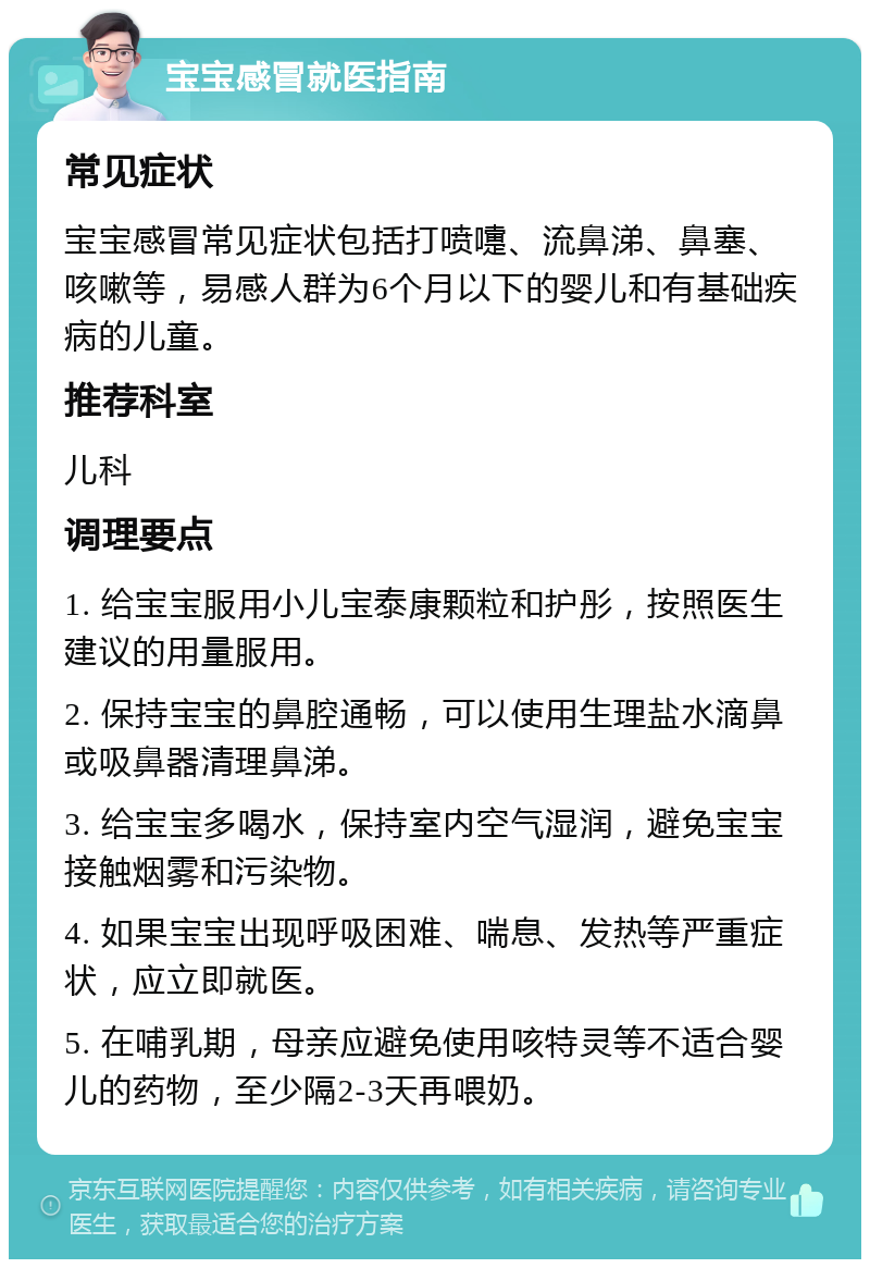 宝宝感冒就医指南 常见症状 宝宝感冒常见症状包括打喷嚏、流鼻涕、鼻塞、咳嗽等，易感人群为6个月以下的婴儿和有基础疾病的儿童。 推荐科室 儿科 调理要点 1. 给宝宝服用小儿宝泰康颗粒和护彤，按照医生建议的用量服用。 2. 保持宝宝的鼻腔通畅，可以使用生理盐水滴鼻或吸鼻器清理鼻涕。 3. 给宝宝多喝水，保持室内空气湿润，避免宝宝接触烟雾和污染物。 4. 如果宝宝出现呼吸困难、喘息、发热等严重症状，应立即就医。 5. 在哺乳期，母亲应避免使用咳特灵等不适合婴儿的药物，至少隔2-3天再喂奶。