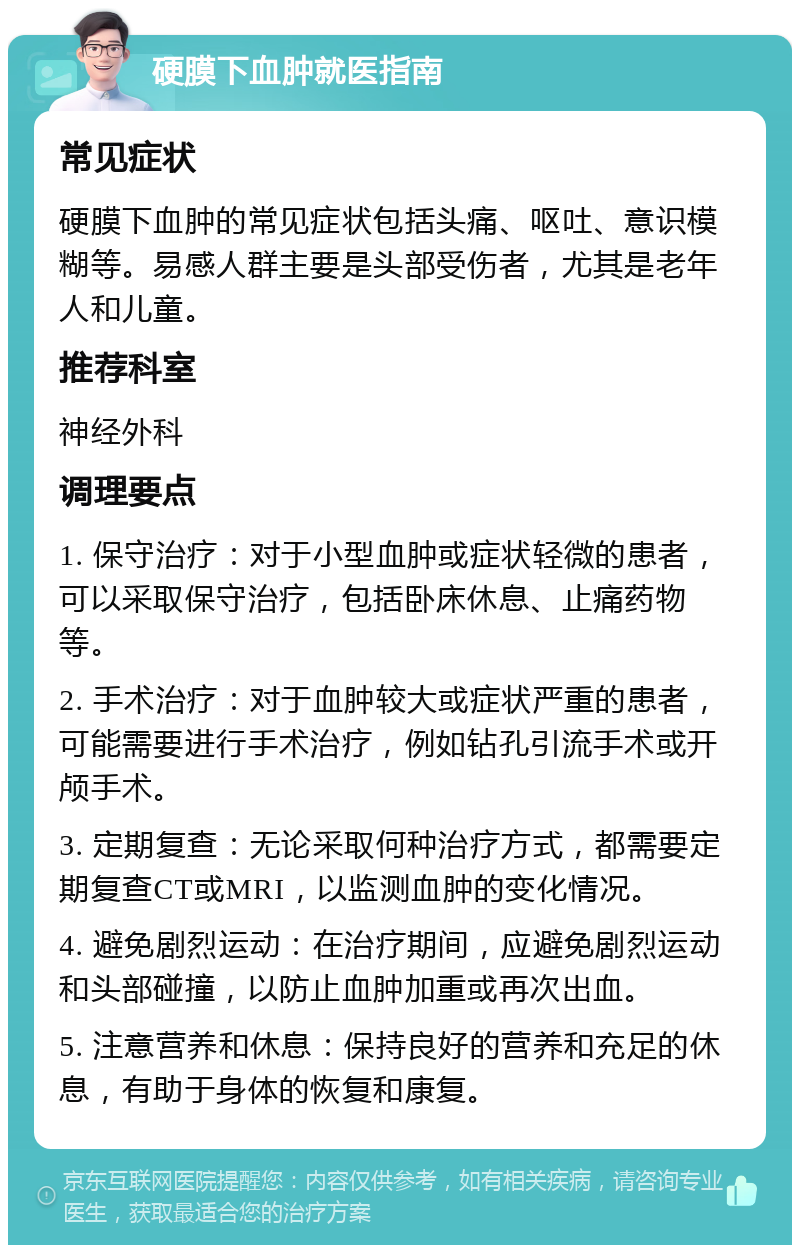 硬膜下血肿就医指南 常见症状 硬膜下血肿的常见症状包括头痛、呕吐、意识模糊等。易感人群主要是头部受伤者，尤其是老年人和儿童。 推荐科室 神经外科 调理要点 1. 保守治疗：对于小型血肿或症状轻微的患者，可以采取保守治疗，包括卧床休息、止痛药物等。 2. 手术治疗：对于血肿较大或症状严重的患者，可能需要进行手术治疗，例如钻孔引流手术或开颅手术。 3. 定期复查：无论采取何种治疗方式，都需要定期复查CT或MRI，以监测血肿的变化情况。 4. 避免剧烈运动：在治疗期间，应避免剧烈运动和头部碰撞，以防止血肿加重或再次出血。 5. 注意营养和休息：保持良好的营养和充足的休息，有助于身体的恢复和康复。