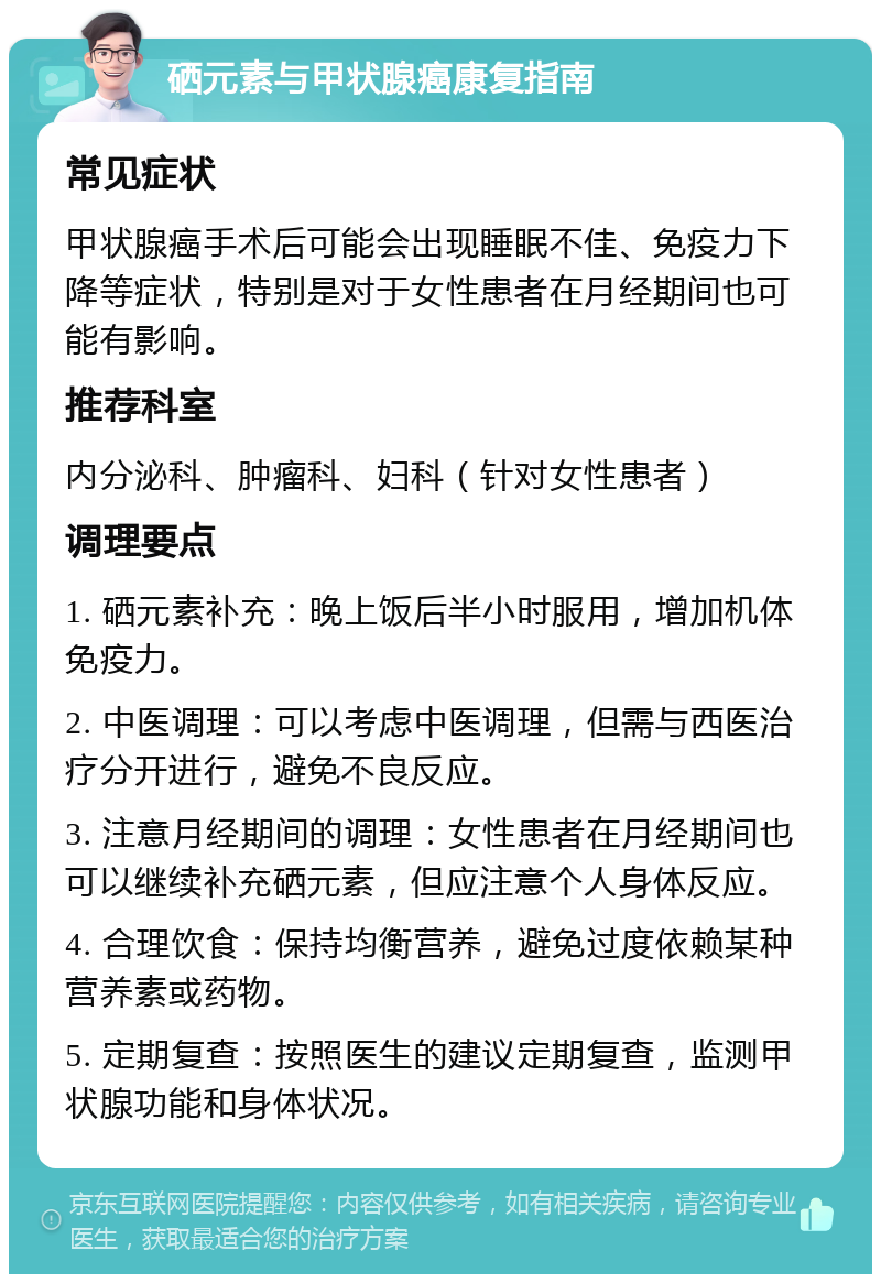 硒元素与甲状腺癌康复指南 常见症状 甲状腺癌手术后可能会出现睡眠不佳、免疫力下降等症状，特别是对于女性患者在月经期间也可能有影响。 推荐科室 内分泌科、肿瘤科、妇科（针对女性患者） 调理要点 1. 硒元素补充：晚上饭后半小时服用，增加机体免疫力。 2. 中医调理：可以考虑中医调理，但需与西医治疗分开进行，避免不良反应。 3. 注意月经期间的调理：女性患者在月经期间也可以继续补充硒元素，但应注意个人身体反应。 4. 合理饮食：保持均衡营养，避免过度依赖某种营养素或药物。 5. 定期复查：按照医生的建议定期复查，监测甲状腺功能和身体状况。