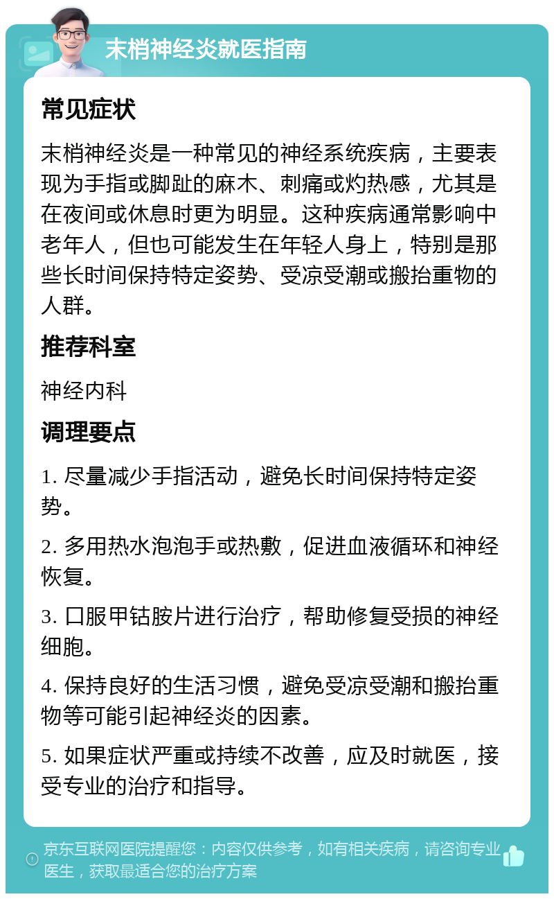 末梢神经炎就医指南 常见症状 末梢神经炎是一种常见的神经系统疾病，主要表现为手指或脚趾的麻木、刺痛或灼热感，尤其是在夜间或休息时更为明显。这种疾病通常影响中老年人，但也可能发生在年轻人身上，特别是那些长时间保持特定姿势、受凉受潮或搬抬重物的人群。 推荐科室 神经内科 调理要点 1. 尽量减少手指活动，避免长时间保持特定姿势。 2. 多用热水泡泡手或热敷，促进血液循环和神经恢复。 3. 口服甲钴胺片进行治疗，帮助修复受损的神经细胞。 4. 保持良好的生活习惯，避免受凉受潮和搬抬重物等可能引起神经炎的因素。 5. 如果症状严重或持续不改善，应及时就医，接受专业的治疗和指导。