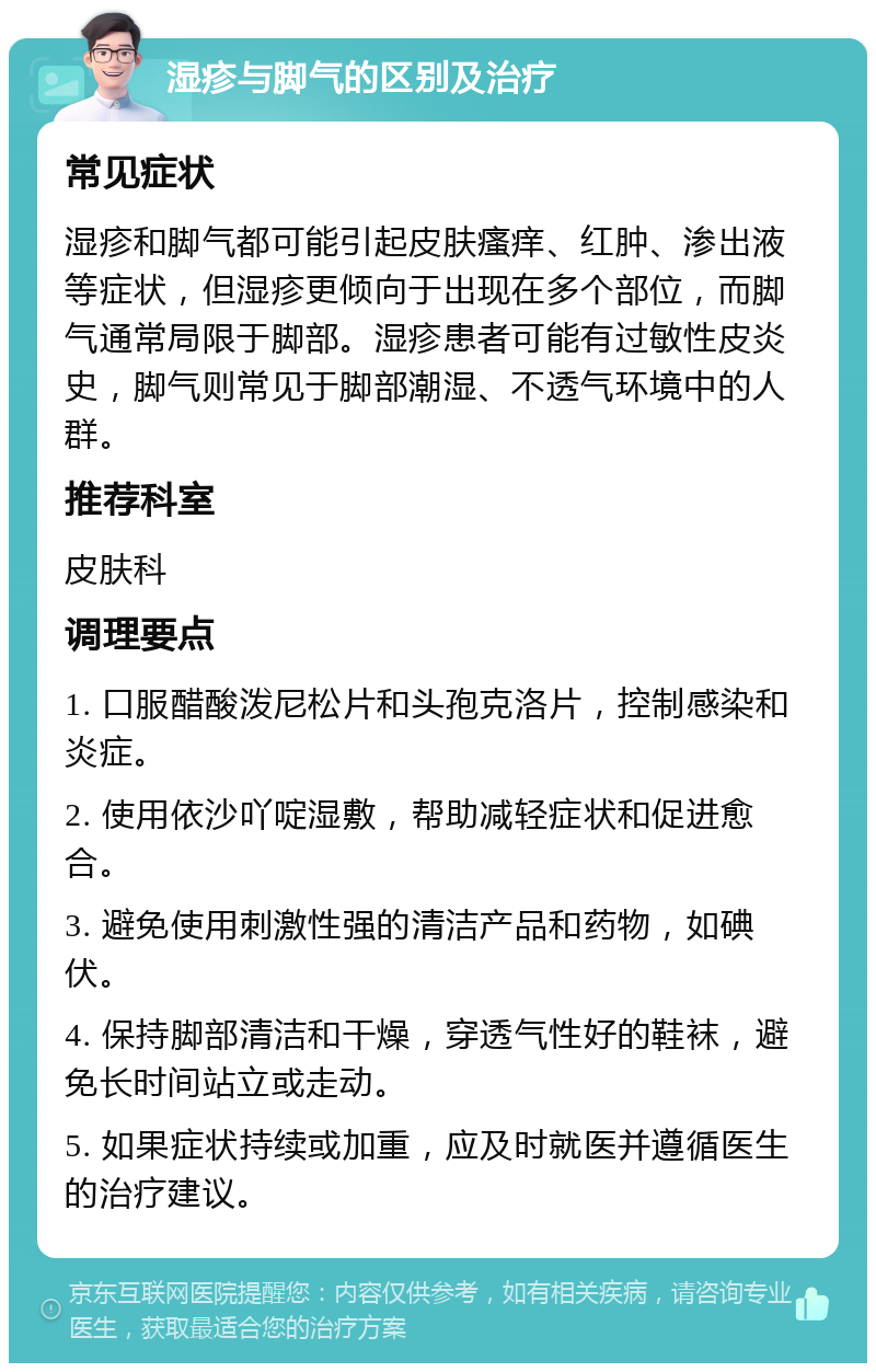 湿疹与脚气的区别及治疗 常见症状 湿疹和脚气都可能引起皮肤瘙痒、红肿、渗出液等症状，但湿疹更倾向于出现在多个部位，而脚气通常局限于脚部。湿疹患者可能有过敏性皮炎史，脚气则常见于脚部潮湿、不透气环境中的人群。 推荐科室 皮肤科 调理要点 1. 口服醋酸泼尼松片和头孢克洛片，控制感染和炎症。 2. 使用依沙吖啶湿敷，帮助减轻症状和促进愈合。 3. 避免使用刺激性强的清洁产品和药物，如碘伏。 4. 保持脚部清洁和干燥，穿透气性好的鞋袜，避免长时间站立或走动。 5. 如果症状持续或加重，应及时就医并遵循医生的治疗建议。