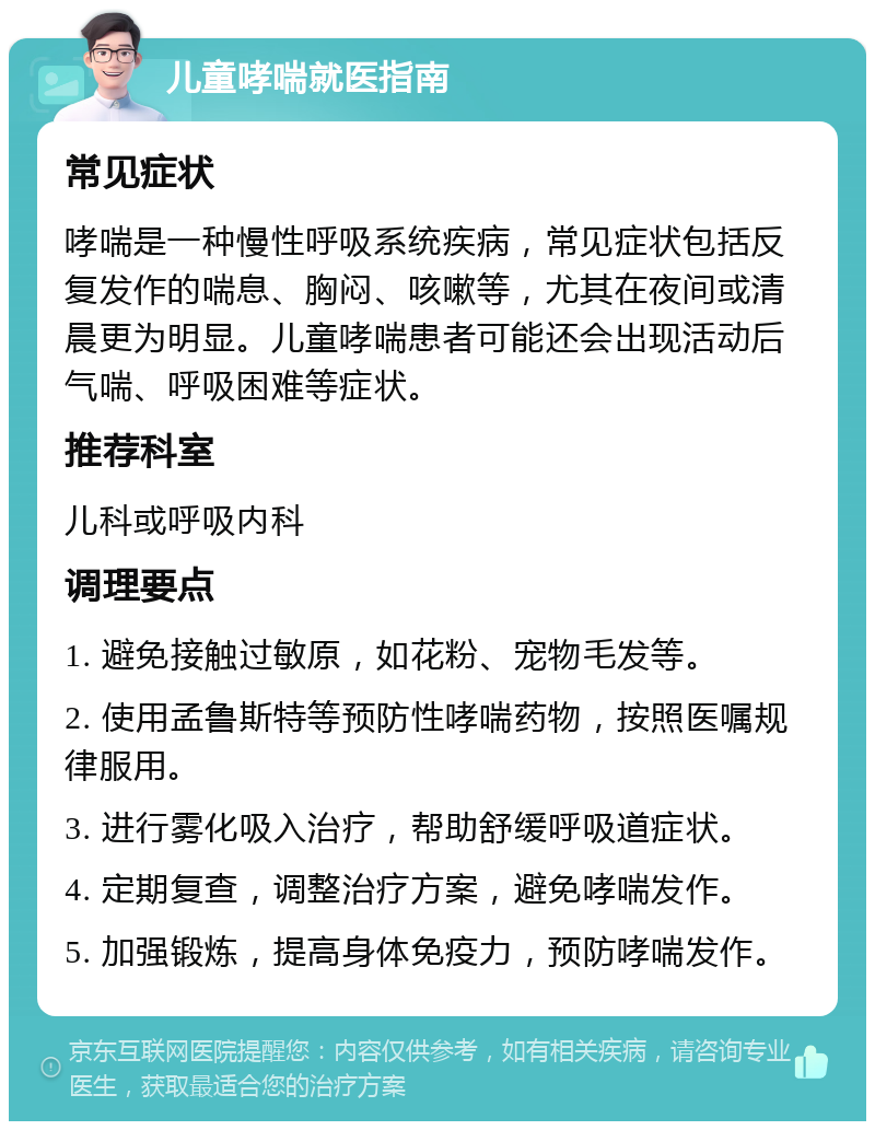 儿童哮喘就医指南 常见症状 哮喘是一种慢性呼吸系统疾病，常见症状包括反复发作的喘息、胸闷、咳嗽等，尤其在夜间或清晨更为明显。儿童哮喘患者可能还会出现活动后气喘、呼吸困难等症状。 推荐科室 儿科或呼吸内科 调理要点 1. 避免接触过敏原，如花粉、宠物毛发等。 2. 使用孟鲁斯特等预防性哮喘药物，按照医嘱规律服用。 3. 进行雾化吸入治疗，帮助舒缓呼吸道症状。 4. 定期复查，调整治疗方案，避免哮喘发作。 5. 加强锻炼，提高身体免疫力，预防哮喘发作。