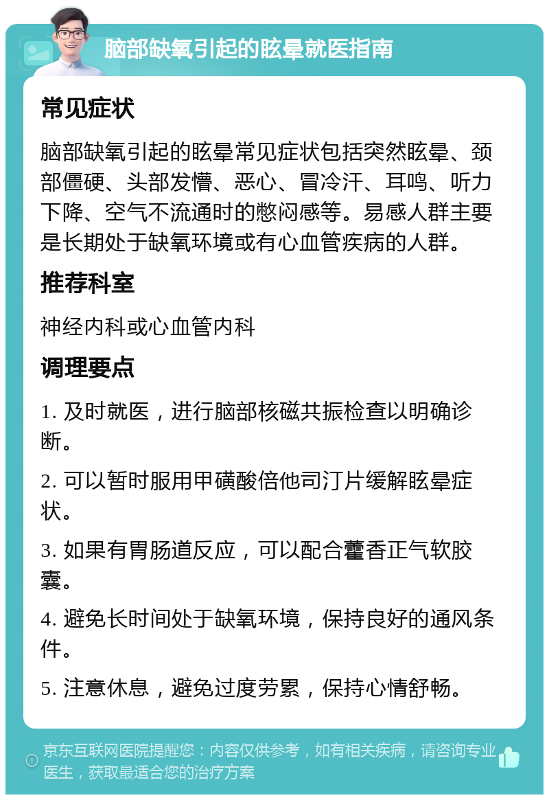 脑部缺氧引起的眩晕就医指南 常见症状 脑部缺氧引起的眩晕常见症状包括突然眩晕、颈部僵硬、头部发懵、恶心、冒冷汗、耳鸣、听力下降、空气不流通时的憋闷感等。易感人群主要是长期处于缺氧环境或有心血管疾病的人群。 推荐科室 神经内科或心血管内科 调理要点 1. 及时就医，进行脑部核磁共振检查以明确诊断。 2. 可以暂时服用甲磺酸倍他司汀片缓解眩晕症状。 3. 如果有胃肠道反应，可以配合藿香正气软胶囊。 4. 避免长时间处于缺氧环境，保持良好的通风条件。 5. 注意休息，避免过度劳累，保持心情舒畅。