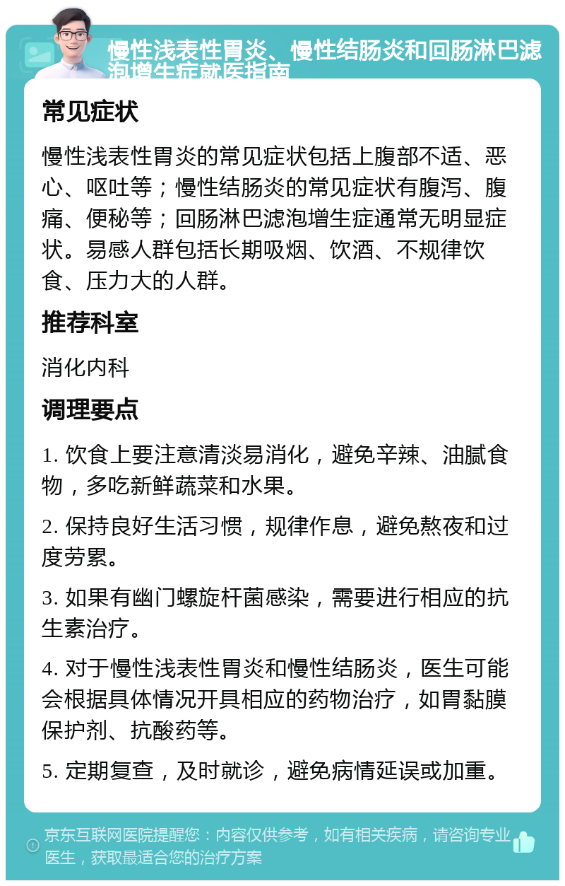 慢性浅表性胃炎、慢性结肠炎和回肠淋巴滤泡增生症就医指南 常见症状 慢性浅表性胃炎的常见症状包括上腹部不适、恶心、呕吐等；慢性结肠炎的常见症状有腹泻、腹痛、便秘等；回肠淋巴滤泡增生症通常无明显症状。易感人群包括长期吸烟、饮酒、不规律饮食、压力大的人群。 推荐科室 消化内科 调理要点 1. 饮食上要注意清淡易消化，避免辛辣、油腻食物，多吃新鲜蔬菜和水果。 2. 保持良好生活习惯，规律作息，避免熬夜和过度劳累。 3. 如果有幽门螺旋杆菌感染，需要进行相应的抗生素治疗。 4. 对于慢性浅表性胃炎和慢性结肠炎，医生可能会根据具体情况开具相应的药物治疗，如胃黏膜保护剂、抗酸药等。 5. 定期复查，及时就诊，避免病情延误或加重。