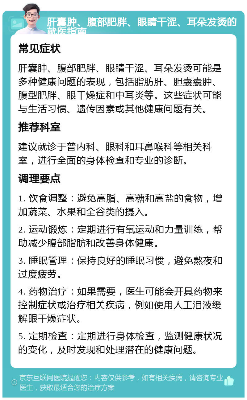 肝囊肿、腹部肥胖、眼睛干涩、耳朵发烫的就医指南 常见症状 肝囊肿、腹部肥胖、眼睛干涩、耳朵发烫可能是多种健康问题的表现，包括脂肪肝、胆囊囊肿、腹型肥胖、眼干燥症和中耳炎等。这些症状可能与生活习惯、遗传因素或其他健康问题有关。 推荐科室 建议就诊于普内科、眼科和耳鼻喉科等相关科室，进行全面的身体检查和专业的诊断。 调理要点 1. 饮食调整：避免高脂、高糖和高盐的食物，增加蔬菜、水果和全谷类的摄入。 2. 运动锻炼：定期进行有氧运动和力量训练，帮助减少腹部脂肪和改善身体健康。 3. 睡眠管理：保持良好的睡眠习惯，避免熬夜和过度疲劳。 4. 药物治疗：如果需要，医生可能会开具药物来控制症状或治疗相关疾病，例如使用人工泪液缓解眼干燥症状。 5. 定期检查：定期进行身体检查，监测健康状况的变化，及时发现和处理潜在的健康问题。