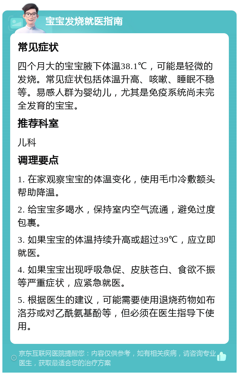 宝宝发烧就医指南 常见症状 四个月大的宝宝腋下体温38.1℃，可能是轻微的发烧。常见症状包括体温升高、咳嗽、睡眠不稳等。易感人群为婴幼儿，尤其是免疫系统尚未完全发育的宝宝。 推荐科室 儿科 调理要点 1. 在家观察宝宝的体温变化，使用毛巾冷敷额头帮助降温。 2. 给宝宝多喝水，保持室内空气流通，避免过度包裹。 3. 如果宝宝的体温持续升高或超过39℃，应立即就医。 4. 如果宝宝出现呼吸急促、皮肤苍白、食欲不振等严重症状，应紧急就医。 5. 根据医生的建议，可能需要使用退烧药物如布洛芬或对乙酰氨基酚等，但必须在医生指导下使用。