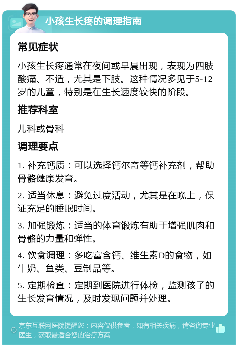 小孩生长疼的调理指南 常见症状 小孩生长疼通常在夜间或早晨出现，表现为四肢酸痛、不适，尤其是下肢。这种情况多见于5-12岁的儿童，特别是在生长速度较快的阶段。 推荐科室 儿科或骨科 调理要点 1. 补充钙质：可以选择钙尔奇等钙补充剂，帮助骨骼健康发育。 2. 适当休息：避免过度活动，尤其是在晚上，保证充足的睡眠时间。 3. 加强锻炼：适当的体育锻炼有助于增强肌肉和骨骼的力量和弹性。 4. 饮食调理：多吃富含钙、维生素D的食物，如牛奶、鱼类、豆制品等。 5. 定期检查：定期到医院进行体检，监测孩子的生长发育情况，及时发现问题并处理。