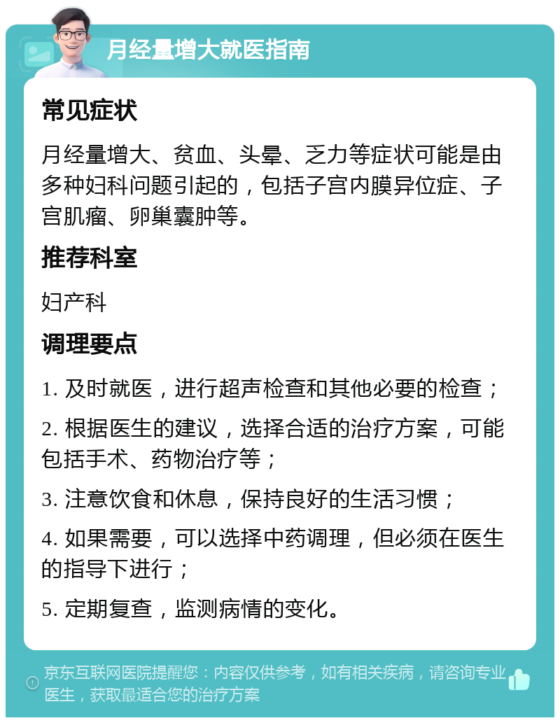 月经量增大就医指南 常见症状 月经量增大、贫血、头晕、乏力等症状可能是由多种妇科问题引起的，包括子宫内膜异位症、子宫肌瘤、卵巢囊肿等。 推荐科室 妇产科 调理要点 1. 及时就医，进行超声检查和其他必要的检查； 2. 根据医生的建议，选择合适的治疗方案，可能包括手术、药物治疗等； 3. 注意饮食和休息，保持良好的生活习惯； 4. 如果需要，可以选择中药调理，但必须在医生的指导下进行； 5. 定期复查，监测病情的变化。