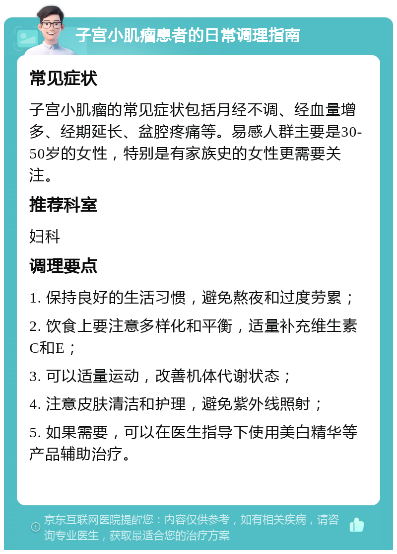 子宫小肌瘤患者的日常调理指南 常见症状 子宫小肌瘤的常见症状包括月经不调、经血量增多、经期延长、盆腔疼痛等。易感人群主要是30-50岁的女性，特别是有家族史的女性更需要关注。 推荐科室 妇科 调理要点 1. 保持良好的生活习惯，避免熬夜和过度劳累； 2. 饮食上要注意多样化和平衡，适量补充维生素C和E； 3. 可以适量运动，改善机体代谢状态； 4. 注意皮肤清洁和护理，避免紫外线照射； 5. 如果需要，可以在医生指导下使用美白精华等产品辅助治疗。