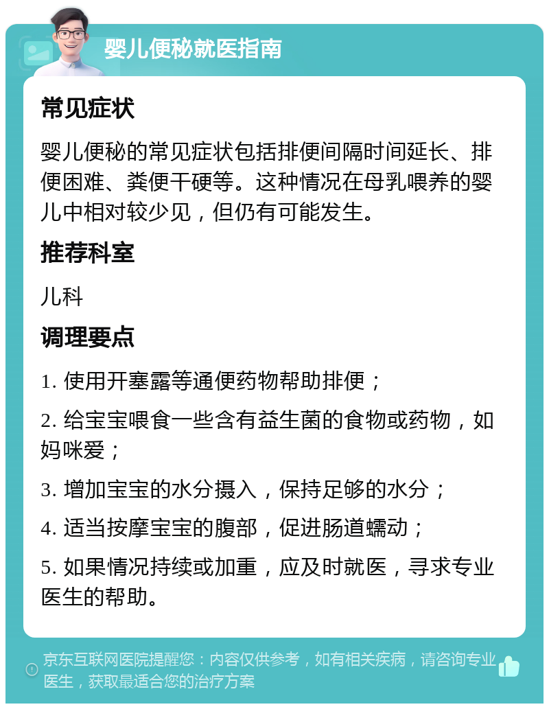 婴儿便秘就医指南 常见症状 婴儿便秘的常见症状包括排便间隔时间延长、排便困难、粪便干硬等。这种情况在母乳喂养的婴儿中相对较少见，但仍有可能发生。 推荐科室 儿科 调理要点 1. 使用开塞露等通便药物帮助排便； 2. 给宝宝喂食一些含有益生菌的食物或药物，如妈咪爱； 3. 增加宝宝的水分摄入，保持足够的水分； 4. 适当按摩宝宝的腹部，促进肠道蠕动； 5. 如果情况持续或加重，应及时就医，寻求专业医生的帮助。