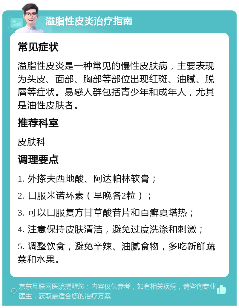 溢脂性皮炎治疗指南 常见症状 溢脂性皮炎是一种常见的慢性皮肤病，主要表现为头皮、面部、胸部等部位出现红斑、油腻、脱屑等症状。易感人群包括青少年和成年人，尤其是油性皮肤者。 推荐科室 皮肤科 调理要点 1. 外搽夫西地酸、阿达帕林软膏； 2. 口服米诺环素（早晚各2粒）； 3. 可以口服复方甘草酸苷片和百癣夏塔热； 4. 注意保持皮肤清洁，避免过度洗涤和刺激； 5. 调整饮食，避免辛辣、油腻食物，多吃新鲜蔬菜和水果。