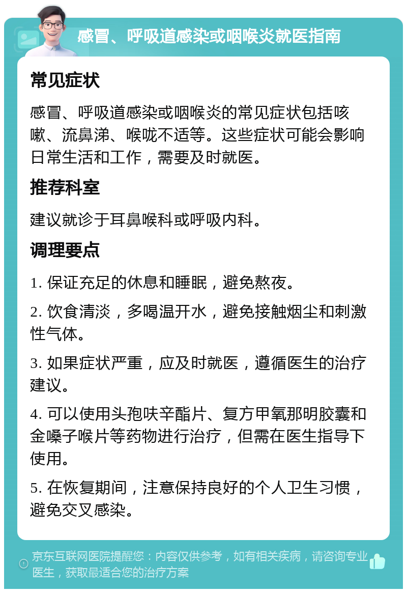 感冒、呼吸道感染或咽喉炎就医指南 常见症状 感冒、呼吸道感染或咽喉炎的常见症状包括咳嗽、流鼻涕、喉咙不适等。这些症状可能会影响日常生活和工作，需要及时就医。 推荐科室 建议就诊于耳鼻喉科或呼吸内科。 调理要点 1. 保证充足的休息和睡眠，避免熬夜。 2. 饮食清淡，多喝温开水，避免接触烟尘和刺激性气体。 3. 如果症状严重，应及时就医，遵循医生的治疗建议。 4. 可以使用头孢呋辛酯片、复方甲氧那明胶囊和金嗓子喉片等药物进行治疗，但需在医生指导下使用。 5. 在恢复期间，注意保持良好的个人卫生习惯，避免交叉感染。