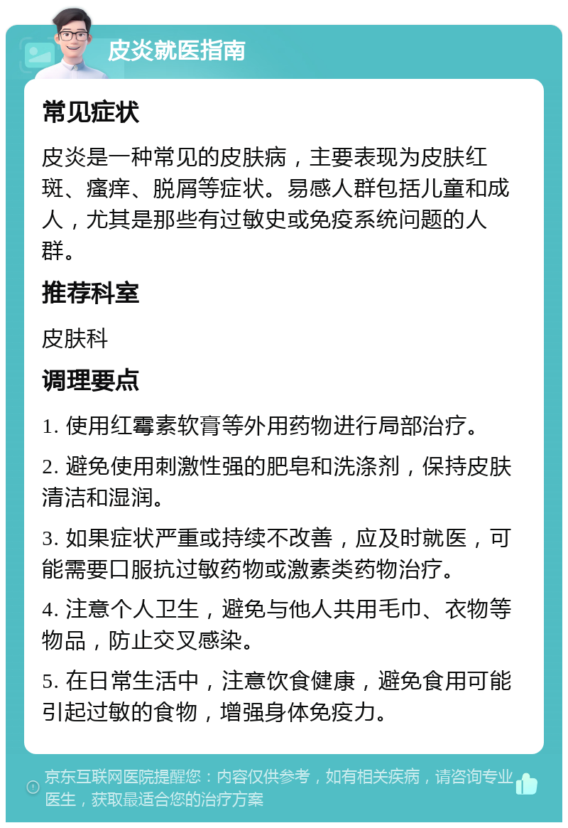 皮炎就医指南 常见症状 皮炎是一种常见的皮肤病，主要表现为皮肤红斑、瘙痒、脱屑等症状。易感人群包括儿童和成人，尤其是那些有过敏史或免疫系统问题的人群。 推荐科室 皮肤科 调理要点 1. 使用红霉素软膏等外用药物进行局部治疗。 2. 避免使用刺激性强的肥皂和洗涤剂，保持皮肤清洁和湿润。 3. 如果症状严重或持续不改善，应及时就医，可能需要口服抗过敏药物或激素类药物治疗。 4. 注意个人卫生，避免与他人共用毛巾、衣物等物品，防止交叉感染。 5. 在日常生活中，注意饮食健康，避免食用可能引起过敏的食物，增强身体免疫力。