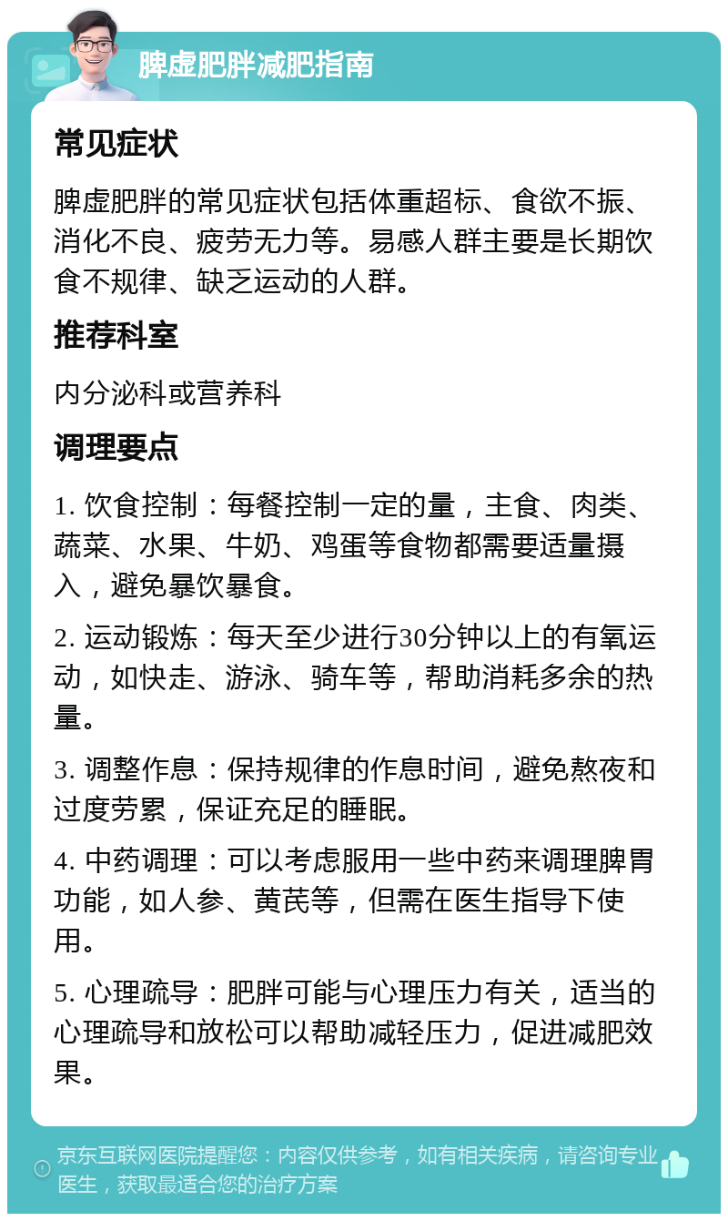 脾虚肥胖减肥指南 常见症状 脾虚肥胖的常见症状包括体重超标、食欲不振、消化不良、疲劳无力等。易感人群主要是长期饮食不规律、缺乏运动的人群。 推荐科室 内分泌科或营养科 调理要点 1. 饮食控制：每餐控制一定的量，主食、肉类、蔬菜、水果、牛奶、鸡蛋等食物都需要适量摄入，避免暴饮暴食。 2. 运动锻炼：每天至少进行30分钟以上的有氧运动，如快走、游泳、骑车等，帮助消耗多余的热量。 3. 调整作息：保持规律的作息时间，避免熬夜和过度劳累，保证充足的睡眠。 4. 中药调理：可以考虑服用一些中药来调理脾胃功能，如人参、黄芪等，但需在医生指导下使用。 5. 心理疏导：肥胖可能与心理压力有关，适当的心理疏导和放松可以帮助减轻压力，促进减肥效果。